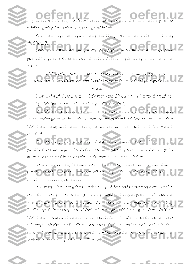 hujjatlarida yoki boshqa tashkiliy-boshqaruv hujjatlarida aks ettirilganligi yoki aks
ettirilmaganligidan qat’i nazar, amalga oshiriladi.
Agar   ish   joyi   bir   oydan   ortiq   muddatga   yaratilgan   bo’lsa,   u   doimiy
hisoblanadi.
O’zbekiston   Respublikasi   yuridik   shaxsi   alohida   bo’linmasining   joylashgan
yeri   ushbu   yuridik   shaxs   mazkur   alohida   bo’linma   orqali   faoliyat   olib   boradigan
joydir.
  O’zbekiston Respublikasining soliq rezidentlari bo’lgan yuridik
shaxslar. O’zbekiston Respublikasining norezidentlari bo’lgan yuridik
shaxslar
Quyidagi yuridik shaxslar O’zbekiston Respublikasining soliq rezidentlaridir:
1)   O’zbekiston Respublikasining yuridik shaxslari;
2)   O’zbekiston   Respublikasining   soliq   solish   masalalari   bo’yicha   xalqaro
shartnomalariga muvofiq ushbu xalqaro shartnomalarni qo’llash maqsadlari uchun
O’zbekiston  Respublikasining  soliq rezidentlari deb e’tirof etilgan chet  el yuridik
shaxslari;
3)   haqiqatdagi   boshqaruv   joyi   O’zbekiston   Respublikasi   bo’lgan   chet   el
yuridik   shaxslari,   agar   O’zbekiston   Respublikasining   soliq   masalalari   bo’yicha
xalqaro shartnomasida boshqacha qoida nazarda tutilmagan bo’lsa.
Ushbu   moddaning   birinchi   qismi   3-bandining   maqsadlari   uchun   chet   el
yuridik   shaxsi   haqiqatda   boshqariladigan   joy   Soliq   Kodeksning   34-moddasi
qoidalariga muvofiq belgilanadi.
Investisiya   fondining   (pay   fondining   yoki   jamoaviy   investisiyalarni   amalga
oshirish   boshqa   shaklining)   boshqaruvchi   kompaniyasini   O’zbekiston
Respublikasining   soliq   rezidenti   deb   e’tirof   etish   ushbu   investisiya   fondini   (pay
fondini   yoki   jamoaviy   investisiyalarni   amalga   oshirishning   boshqa   shaklini)
O’zbekiston   Respublikasining   soliq   rezidenti   deb   e’tirof   etish   uchun   asos
bo’lmaydi. Mazkur fondlar (jamoaviy investisiyalarni amalga oshirishning boshqa
shakllari)   boshqaruvchi   sheriklar   yoki   boshqa   shaxslar   tomonidan   boshqarilgan
taqdirda ham shunday qoidalar qo’llaniladi. 