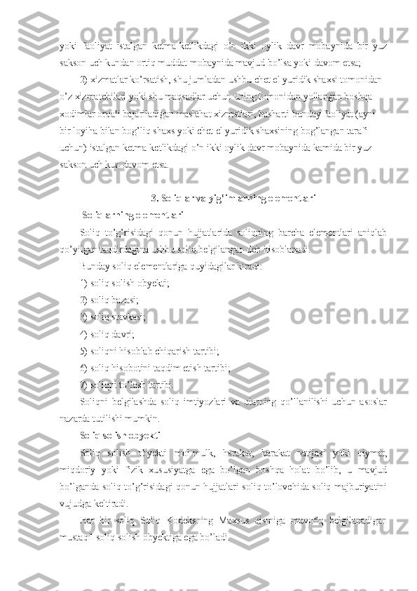 yoki   faoliyat   istalgan   ketma-ketlikdagi   o’n   ikki   oylik   davr   mobaynida   bir   yuz
sakson uch kundan ortiq muddat mobaynida mavjud bo’lsa yoki davom etsa;
2)   xizmatlar ko’rsatish, shu jumladan ushbu chet el yuridik shaxsi tomonidan 
o’z xizmatchilari yoki shu maqsadlar uchun uning tomonidan yollangan boshqa 
xodimlar orqali bajariladigan maslahat xizmatlari, basharti bunday faoliyat (ayni 
bir loyiha bilan bog’liq shaxs yoki chet el yuridik shaxsining bog’langan tarafi 
uchun) istalgan ketma-ketlikdagi o’n ikki oylik davr mobaynida kamida bir yuz 
sakson uch kun davom etsa.
3. Soliqlar va yig’imlarning elementlari
  Soliqlarning elementlari
Soliq   to’g’risidagi   qonun   hujjatlarida   soliqning   barcha   elementlari   aniqlab
qo’yilgan taqdirdagina ushbu soliq belgilangan deb hisoblanadi.
Bunday soliq elementlariga quyidagilar kiradi:
1)   soliq solish obyekti;
2)   soliq bazasi;
3)   soliq stavkasi;
4)   soliq davri;
5)   soliqni hisoblab chiqarish tartibi;
6)   soliq hisobotini taqdim etish tartibi;
7)   soliqni to’lash tartibi.
Soliqni   belgilashda   soliq   imtiyozlari   va   ularning   qo’llanilishi   uchun   asoslar
nazarda tutilishi mumkin.
Soliq solish obyekti
Soliq   solish   obyekti   mol-mulk,   harakat,   harakat   natijasi   yoki   qiymat,
miqdoriy   yoki   fizik   xususiyatga   ega   bo’lgan   boshqa   holat   bo’lib,   u   mavjud
bo’lganda soliq to’g’risidagi qonun hujjatlari soliq to’lovchida soliq majburiyatini
vujudga keltiradi.
Har   bir   soliq   Soliq   Kodeksning   Maxsus   qismiga   muvofiq   belgilanadigan
mustaqil soliq solish obyektiga ega bo’ladi. 