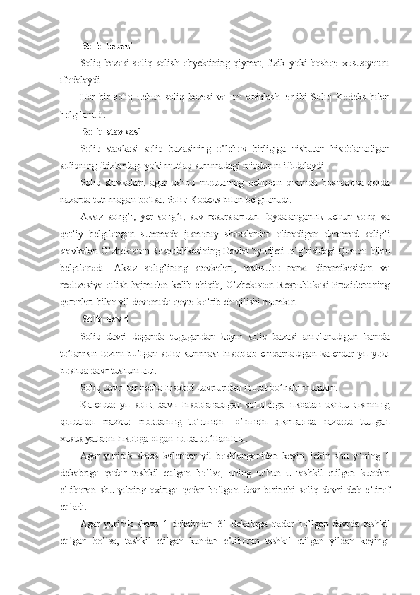   Soliq bazasi
Soliq   bazasi   soliq   solish   obyektining   qiymat,   fizik   yoki   boshqa   xususiyatini
ifodalaydi.
Har   bir   soliq   uchun   soliq   bazasi   va   uni   aniqlash   tartibi   Soliq   Kodeks   bilan
belgilanadi.
  Soliq stavkasi
Soliq   stavkasi   soliq   bazasining   o’lchov   birligiga   nisbatan   hisoblanadigan
soliqning foizlardagi yoki mutlaq summadagi miqdorini ifodalaydi.
Soliq   stavkalari,   agar   ushbu   moddaning   uchinchi   qismida   boshqacha   qoida
nazarda tutilmagan bo’lsa, Soliq Kodeks bilan belgilanadi.
Aksiz   solig’i,   yer   solig’i,   suv   resurslaridan   foydalanganlik   uchun   soliq   va
qat’iy   belgilangan   summada   jismoniy   shaxslardan   olinadigan   daromad   solig’i
stavkalari O’zbekiston Respublikasining Davlat byudjeti to’g’risidagi Qonuni bilan
belgilanadi.   Aksiz   solig’ining   stavkalari,   mahsulot   narxi   dinamikasidan   va
realizasiya   qilish   hajmidan   kelib   chiqib,   O’zbekiston   Respublikasi   Prezidentining
qarorlari bilan yil davomida qayta ko’rib chiqilishi mumkin.
  Soliq davri
Soliq   davri   deganda   tugagandan   keyin   soliq   bazasi   aniqlanadigan   hamda
to’lanishi   lozim   bo’lgan   soliq   summasi   hisoblab   chiqariladigan   kalendar   yil   yoki
boshqa davr tushuniladi.
Soliq davri bir necha hisobot davrlaridan iborat bo’lishi mumkin.
Kalendar   yil   soliq   davri   hisoblanadigan   soliqlarga   nisbatan   ushbu   qismning
qoidalari   mazkur   moddaning   to’rtinchi   –   o’ninchi   qismlarida   nazarda   tutilgan
xususiyatlarni hisobga olgan holda qo’llaniladi.
Agar   yuridik   shaxs   kalendar   yil   boshlanganidan   keyin,   lekin   shu   yilning   1
dekabriga   qadar   tashkil   etilgan   bo’lsa,   uning   uchun   u   tashkil   etilgan   kundan
e’tiboran   shu   yilning   oxiriga   qadar   bo’lgan   davr   birinchi   soliq   davri   deb   e’tirof
etiladi.
Agar   yuridik   shaxs   1   dekabrdan   31   dekabrga   qadar   bo’lgan   davrda   tashkil
etilgan   bo’lsa,   tashkil   etilgan   kundan   e’tiboran   tashkil   etilgan   yildan   keyingi 