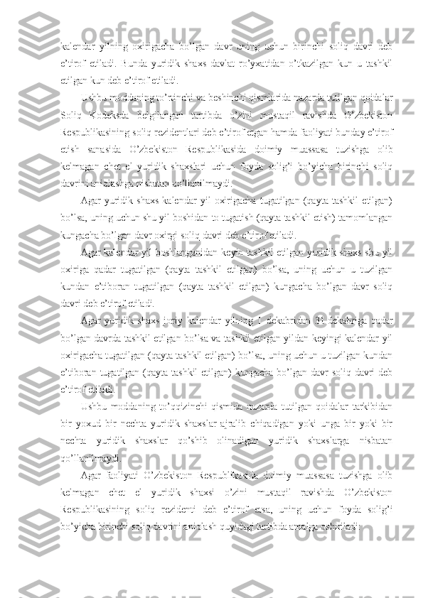 kalendar   yilning   oxirigacha   bo’lgan   davr   uning   uchun   birinchi   soliq   davri   deb
e’tirof   etiladi.   Bunda   yuridik   shaxs   davlat   ro’yxatidan   o’tkazilgan   kun   u   tashkil
etilgan kun deb e’tirof etiladi.
Ushbu moddaning to’rtinchi va beshinchi qismlarida nazarda tutilgan qoidalar
Soliq   Kodeksda   belgilangan   tartibda   o’zini   mustaqil   ravishda   O’zbekiston
Respublikasining soliq rezidentlari deb e’tirof etgan hamda faoliyati bunday e’tirof
etish   sanasida   O’zbekiston   Respublikasida   doimiy   muassasa   tuzishga   olib
kelmagan   chet   el   yuridik   shaxslari   uchun   foyda   solig’i   bo’yicha   birinchi   soliq
davrini aniqlashga nisbatan qo’llanilmaydi.
Agar   yuridik   shaxs   kalendar   yil   oxirigacha   tugatilgan   (qayta   tashkil   etilgan)
bo’lsa, uning uchun shu yil boshidan to tugatish (qayta tashkil etish) tamomlangan
kungacha bo’lgan davr oxirgi soliq davri deb e’tirof etiladi.
Agar kalendar yil  boshlanganidan  keyin tashkil  etilgan yuridik shaxs  shu yil
oxiriga   qadar   tugatilgan   (qayta   tashkil   etilgan)   bo’lsa,   uning   uchun   u   tuzilgan
kundan   e’tiboran   tugatilgan   (qayta   tashkil   etilgan)   kungacha   bo’lgan   davr   soliq
davri deb e’tirof etiladi.
Agar   yuridik   shaxs   joriy   kalendar   yilning   1   dekabridan   31   dekabriga   qadar
bo’lgan davrda tashkil etilgan bo’lsa va tashkil etilgan yildan keyingi kalendar yil
oxirigacha tugatilgan (qayta tashkil etilgan) bo’lsa, uning uchun u tuzilgan kundan
e’tiboran tugatilgan (qayta tashkil  etilgan)  kungacha bo’lgan davr  soliq davri  deb
e’tirof etiladi.
Ushbu   moddaning   to’qqizinchi   qismida   nazarda   tutilgan   qoidalar   tarkibidan
bir   yoxud   bir   nechta   yuridik   shaxslar   ajralib   chiqadigan   yoki   unga   bir   yoki   bir
nechta   yuridik   shaxslar   qo’shib   olinadigan   yuridik   shaxslarga   nisbatan
qo’llanilmaydi.
Agar   faoliyati   O’zbekiston   Respublikasida   doimiy   muassasa   tuzishga   olib
kelmagan   chet   el   yuridik   shaxsi   o’zini   mustaqil   ravishda   O’zbekiston
Respublikasining   soliq   rezidenti   deb   e’tirof   etsa,   uning   uchun   foyda   solig’i
bo’yicha birinchi soliq davrini aniqlash quyidagi tartibda amalga oshiriladi: 