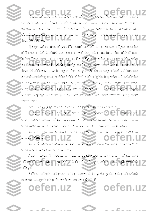 1)   agar ushbu chet el yuridik shaxsi o’zini O’zbekiston Respublikasining soliq
rezidenti   deb   e’tirof   etish   to’g’risidagi   arizani   taqdim   etgan   kalendar   yilning   1
yanvaridan   e’tiboran   o’zini   O’zbekiston   Respublikasining   soliq   rezidenti   deb
e’tirof   etsa,   mazkur   ariza   taqdim   etilgan   kalendar   yil   uning   uchun   birinchi   soliq
davri hisoblanadi;
2)   agar   ushbu   chet   el   yuridik   shaxsi   tegishli   ariza   taqdim   etilgan   sanadan
e’tiboran   o’zini   O’zbekiston   Respublikasining   soliq   rezidenti   deb   e’tirof   etsa,
ko’rsatilgan   ariza   soliq   organiga   taqdim   etilgan   sanadan   e’tiboran   ushbu   ariza
taqdim etilgan kalendar yilning oxirigacha bo’lgan davr uning uchun birinchi soliq
davri   hisoblanadi.   Bunda,   agar   chet   el   yuridik   shaxsining   o’zini   O’zbekiston
Respublikasining soliq rezidenti deb e’tirof etish to’g’risidagi arizasi 1 dekabrdan
31 dekabrga qadar bo’lgan davrda taqdim etilgan bo’lsa, uning uchun ushbu ariza
soliq   organiga   taqdim   etilgan   sanadan   e’tiboran   u   soliq   organiga   taqdim   etilgan
kundan   keyingi   kalendar   yilning   oxirigacha   bo’lgan   davr   birinchi   soliq   davri
hisoblanadi.
  Soliqlar va yig’imlarni hisoblab chiqarish va to’lash tartibi
Soliqni   hisoblab   chiqarish   tartibi   soliq   bazasidan,   soliq   stavkasidan,
shuningdek   mavjud   bo’lgan   taqdirda,   soliq   imtiyozlaridan   kelib   chiqqan   holda
soliq davri uchun soliq summasini hisob-kitob qilish qoidalarini belgilaydi.
Soliqni   hisoblab   chiqarish   soliq   to’lovchi   tomonidan   mustaqil   ravishda
amalga oshiriladi. 
Soliq   Kodeksda   nazarda   tutilgan   hollarda   bu   majburiyat   soliq   organiga   yoki
soliq agentiga yuklatilishi mumkin.
Agar   mazkur   Kodeksda   boshqacha   qoida   nazarda   tutilmagan   bo’lsa,   soliq
to’lovchilar   va   soliq   agentlari   soliqlar   hamda   yig’imlarni   mustaqil   ravishda
to’laydi. 
Soliqni   to’lash   soliqning   to’liq   summasi   bo’yicha   yoki   Soliq   Kodeksda
nazarda tutilgan boshqacha tartibda amalga oshiriladi. 