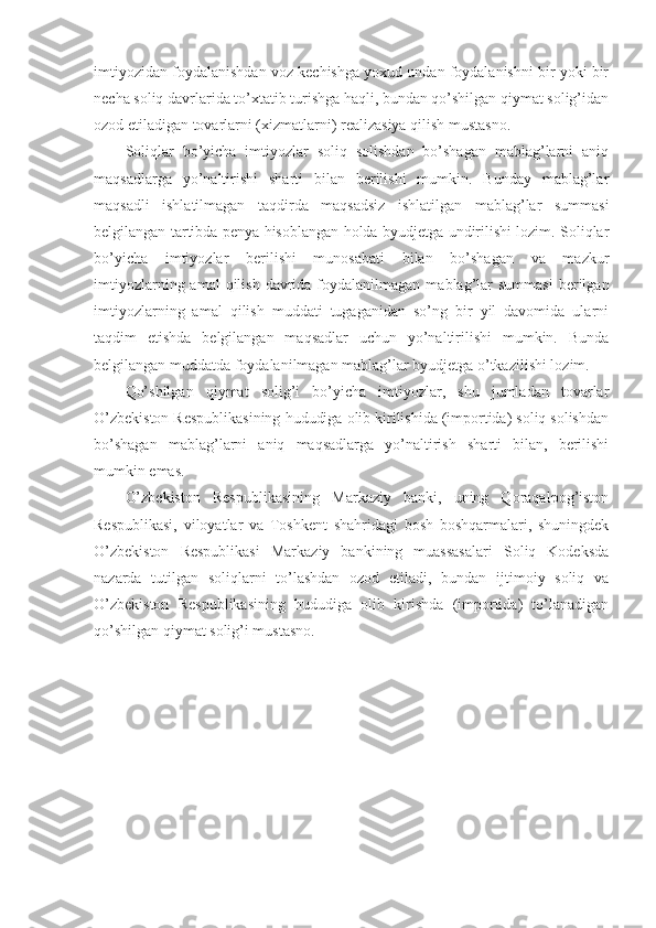 imtiyozidan foydalanishdan voz kechishga yoxud undan foydalanishni bir yoki bir
necha soliq davrlarida to’xtatib turishga haqli, bundan qo’shilgan qiymat solig’idan
ozod etiladigan tovarlarni (xizmatlarni) realizasiya qilish mustasno.
Soliqlar   bo’yicha   imtiyozlar   soliq   solishdan   bo’shagan   mablag’larni   aniq
maqsadlarga   yo’naltirishi   sharti   bilan   berilishi   mumkin.   Bunday   mablag’lar
maqsadli   ishlatilmagan   taqdirda   maqsadsiz   ishlatilgan   mablag’lar   summasi
belgilangan tartibda penya hisoblangan holda byudjetga undirilishi lozim. Soliqlar
bo’yicha   imtiyozlar   berilishi   munosabati   bilan   bo’shagan   va   mazkur
imtiyozlarning  amal  qilish  davrida foydalanilmagan  mablag’lar   summasi  berilgan
imtiyozlarning   amal   qilish   muddati   tugaganidan   so’ng   bir   yil   davomida   ularni
taqdim   etishda   belgilangan   maqsadlar   uchun   yo’naltirilishi   mumkin.   Bunda
belgilangan muddatda foydalanilmagan mablag’lar byudjetga o’tkazilishi lozim.
Qo’shilgan   qiymat   solig’i   bo’yicha   imtiyozlar,   shu   jumladan   tovarlar
O’zbekiston Respublikasining hududiga olib kirilishida (importida) soliq solishdan
bo’shagan   mablag’larni   aniq   maqsadlarga   yo’naltirish   sharti   bilan,   berilishi
mumkin emas.
O’zbekiston   Respublikasining   Markaziy   banki,   uning   Qoraqalpog’iston
Respublikasi,   viloyatlar   va   Toshkent   shahridagi   bosh   boshqarmalari,   shuningdek
O’zbekiston   Respublikasi   Markaziy   bankining   muassasalari   Soliq   Kodeksda
nazarda   tutilgan   soliqlarni   to’lashdan   ozod   etiladi,   bundan   ijtimoiy   soliq   va
O’zbekiston   Respublikasining   hududiga   olib   kirishda   (importida)   to’lanadigan
qo’shilgan qiymat solig’i mustasno. 