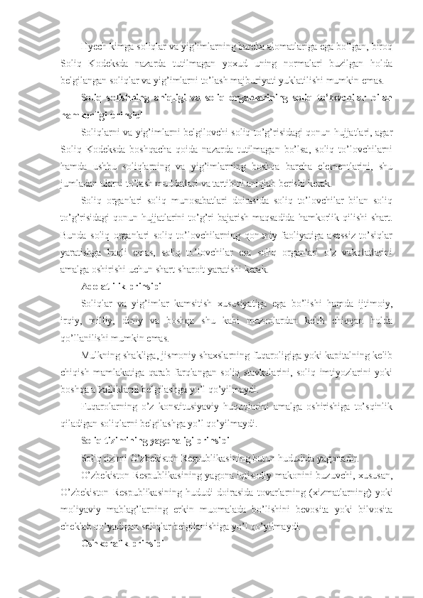 Hyech kimga soliqlar va yig’imlarning barcha alomatlariga ega bo’lgan, biroq
Soliq   Kodeksda   nazarda   tutilmagan   yoxud   uning   normalari   buzilgan   holda
belgilangan soliqlar va yig’imlarni to’lash majburiyati yuklatilishi mumkin emas.
Soliq   solishning   aniqligi   va   soliq   organlarining   soliq   to’lovchilar   bilan
hamkorligi prinsipi
Soliqlarni va yig’imlarni belgilovchi soliq to’g’risidagi qonun hujjatlari, agar
Soliq   Kodeksda   boshqacha   qoida   nazarda   tutilmagan   bo’lsa,   soliq   to’lovchilarni
hamda   ushbu   soliqlarning   va   yig’imlarning   boshqa   barcha   elementlarini,   shu
jumladan ularni to’lash muddatlari va tartibini aniqlab berishi kerak.
Soliq   organlari   soliq   munosabatlari   doirasida   soliq   to’lovchilar   bilan   soliq
to’g’risidagi  qonun hujjatlarini  to’g’ri  bajarish maqsadida hamkorlik qilishi  shart.
Bunda   soliq   organlari   soliq   to’lovchilarning   qonuniy   faoliyatiga   asossiz   to’siqlar
yaratishga   haqli   emas,   soliq   to’lovchilar   esa   soliq   organlari   o’z   vakolatlarini
amalga oshirishi uchun shart-sharoit yaratishi kerak.
Adolatlilik prinsipi
Soliqlar   va   yig’imlar   kamsitish   xususiyatiga   ega   bo’lishi   hamda   ijtimoiy,
irqiy,   milliy,   diniy   va   boshqa   shu   kabi   mezonlardan   kelib   chiqqan   holda
qo’llanilishi mumkin emas.
Mulkning shakliga, jismoniy shaxslarning fuqaroligiga yoki kapitalning kelib
chiqish   mamlakatiga   qarab   farqlangan   soliq   stavkalarini,   soliq   imtiyozlarini   yoki
boshqa afzalliklarni belgilashga yo’l qo’yilmaydi.
Fuqarolarning   o’z   konstitusiyaviy   huquqlarini   amalga   oshirishiga   to’sqinlik
qiladigan soliqlarni belgilashga yo’l qo’yilmaydi.
Soliq tizimining yagonaligi prinsipi
Soliq tizimi O’zbekiston Respublikasining butun hududida yagonadir.
O’zbekiston Respublikasining yagona iqtisodiy makonini buzuvchi, xususan,
O’zbekiston   Respublikasining   hududi   doirasida   tovarlarning   (xizmatlarning)   yoki
moliyaviy   mablag’larning   erkin   muomalada   bo’lishini   bevosita   yoki   bilvosita
cheklab qo’yadigan soliqlar belgilanishiga yo’l qo’yilmaydi.
Oshkoralik prinsipi 