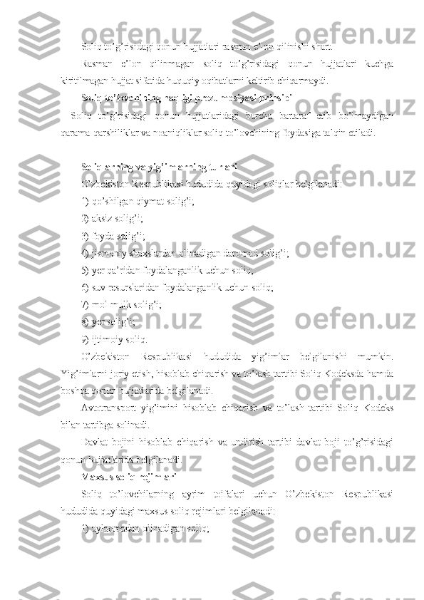 Soliq to’g’risidagi qonun hujjatlari rasman e’lon qilinishi shart.
Rasman   e’lon   qilinmagan   soliq   to’g’risidagi   qonun   hujjatlari   kuchga
kiritilmagan hujjat sifatida huquqiy oqibatlarni keltirib chiqarmaydi.
Soliq to’lovchining haqligi prezumpsiyasi prinsipi
Soliq   to’g’risidagi   qonun   hujjatlaridagi   barcha   bartaraf   etib   bo’lmaydigan
qarama-qarshiliklar va noaniqliklar soliq to’lovchining foydasiga talqin etiladi.
Soliqlarning va yig’imlarning turlari
O’zbekiston Respublikasi hududida quyidagi soliqlar belgilanadi:
1)   qo’shilgan qiymat solig’i;
2)   aksiz solig’i;
3)   foyda solig’i;
4)   jismoniy shaxslardan olinadigan daromad solig’i;
5)   yer qa’ridan foydalanganlik uchun soliq;
6)   suv resurslaridan foydalanganlik uchun soliq;
7)   mol-mulk solig’i;
8)   yer solig’i;
9)   ijtimoiy soliq.
O’zbekiston   Respublikasi   hududida   yig’imlar   belgilanishi   mumkin.
Yig’imlarni joriy etish, hisoblab chiqarish va to’lash tartibi Soliq Kodeksda hamda
boshqa qonun hujjatlarida belgilanadi.
Avtotransport   yig’imini   hisoblab   chiqarish   va   to’lash   tartibi   Soliq   Kodeks
bilan tartibga solinadi.
Davlat   bojini   hisoblab   chiqarish   va   undirish   tartibi   davlat   boji   to’g’risidagi
qonun hujjatlarida belgilanadi.
Maxsus soliq rejimlari
Soliq   to’lovchilarning   ayrim   toifalari   uchun   O’zbekiston   Respublikasi
hududida quyidagi maxsus soliq rejimlari belgilanadi:
1)   aylanmadan olinadigan soliq; 