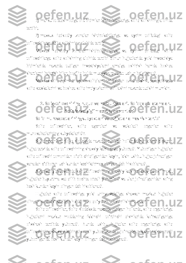 2)   mahsulot taqsimotiga oid bitimlar ishtirokchilariga soliq solishning alohida
tartibi;
3)   maxsus   iqtisodiy   zonalar   ishtirokchilariga   va   ayrim   toifadagi   soliq
to’lovchilarga soliq solishning alohida tartibi.
Maxsus   iqtisodiy   zonalar   ishtirokchilariga   va   ayrim   toifadagi   soliq
to’lovchilarga   soliq   solishning   alohida   tartibi   qonun   hujjatlarida   yoki   investisiya
bitimlarida   nazarda   tutilgan   investisiyalarni   amalga   oshirish   hamda   boshqa
shartlarni bajarish bilan bog’liq holda muayyan muddat uchun belgilanadi.
Maxsus soliq rejimlari ayrim soliqlarni to’lashdan ozod etishni, pasaytirilgan
soliq stavkalarini va boshqa soliq imtiyozlarini qo’llashni nazarda tutishi mumkin.
2.   Soliq to’lovchining huquq va majburiyatlari.   Soliqqa oid atamalar.
Soliqlar va yig’imlarning elementlari
Soliq munosabatlarining subyektlari va hujjatlar almashish tartibi
Soliq   to’lovchilar,   soliq   agentlari   va   vakolatli   organlar   soliq
munosabatlarining subyektlaridir.
Soliq organlari, Soliq Kodeksda nazarda tutilgan hollarda, hujjatlarni elektron
hujjat tarzida soliq to’lovchining shaxsiy kabinetiga yuboradi. Yuborilgan hujjatlar
soliq to’lovchi tomonidan o’qib chiqilganidan keyin, lekin ushbu hujjat jo’natilgan
sanadan e’tiboran uch kundan kechiktirmay olingan deb hisoblanadi.
Agar soliq to’lovchida soliq to’lovchining shaxsiy kabineti mavjud bo’lmasa,
hujjatlar buyurtma xat qilib pochta orqali yuboriladi va ular jo’natilganidan so’ng
besh kundan keyin olingan deb hisoblanadi.
Hujjatlar   soliq   to’lovchiga   yoki   uning   vakiliga   shaxsan   mazkur   hujjatlar
olingan sana ko’rsatilgan holda imzo qo’ydirib topshirilishi mumkin.
Soliq to’lovchilar, Soliq Kodeksda nazarda tutilgan hollarda, soliq organlariga
hujjatlarni   mazkur   moddaning   ikkinchi   –   to’rtinchi   qismlarida   ko’rsatilganiga
o’xshash   tartibda   yuboradi.   Bunda   ushbu   hujjatlar   soliq   organlariga   soliq
to’lovchining shaxsiy kabineti orqali yuborilganda   –   jo’natilgan kun, pochta orqali
yuborilganda besh kundan keyin olingan deb hisoblanadi.  