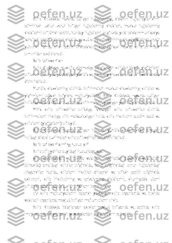 Soliq   Kodeksda   nazarda   tutilgan   hujjatlarning,   elektron   hujjat   aylanishini
ta’minlash   uchun   zarur   bo’lgan   hujjatlarning   shakllari,   mazkur   hujjatlarning
shakllarini   to’ldirish  tartibi,  bunday  hujjatlarni  qog’ozda  yoki  telekommunikasiya
kanallari orqali elektron shaklda yoxud soliq to’lovchining shaxsiy kabineti orqali
yuborish   hamda   olish   tartibi   O’zbekiston   Respublikasi   Davlat   soliq   qo’mitasi
tomonidan tasdiqlanadi.
Soliq to’lovchilar
Soliq   Kodeksga   muvofiq   zimmasiga   belgilangan   soliqlar   hamda   yig’imlarni
to’lash majburiyati yuklatilgan yuridik va jismoniy shaxslar soliq to’lovchilar deb
e’tirof etiladi.
Yuridik   shaxslarning   alohida   bo’linmalari   mazkur   shaxslarning   soliqlar   va
yig’imlarni   to’lash   bo’yicha   majburiyatlarini   Soliq   Kodeksda   nazarda   tutilgan
hollarda va tartibda ushbu alohida bo’linmalar joylashgan yeri bo’yicha bajaradi.
Yirik   soliq   to’lovchilar   toifasiga   kiritilgan   soliq   to’lovchilar   alohida
bo’linmalarni   hisobga   olib   markazlashgan   holda   soliq   hisobotini   taqdim   etadi   va
soliqlarni (yig’imlarni) to’laydi.
Soliq   Kodeksda   nazarda   tutilgan   hollarda   yuridik   shaxs   tashkil   etmagan
holdagi chet el tuzilmalari soliq to’lovchilar deb e’tirof etiladi.
Soliq to’lovchilarning huquqlari
Soliq to’lovchilar quyidagi huquqlarga ega:
soliq   organlaridan   va   boshqa   vakolatli   organlardan   (ularning   vakolatlari
doirasida)   amaldagi   soliqlar   to’g’risida,   soliq   to’g’risidagi   qonun   hujjatlaridagi
o’zgarishlar   haqida,   soliqlarni   hisoblab   chiqarish   va   to’lash   tartibi   to’g’risida
axborotni,   soliq   hisobotining   va   arizalarning   shakllarini,   shuningdek   ularni
to’ldirish tartibi haqida tushuntirishlarni bepul olish;
o’z   soliq   majburiyatlarini   bajarish   yuzasidan   soliq   organlarida   va   boshqa
vakolatli organlarda mavjud bo’lgan ma’lumotlarni olish;
Soliq   Kodeksda   belgilangan   asoslar   mavjud   bo’lganda   va   tartibda   soliq
imtiyozlaridan foydalanish yoxud ulardan foydalanishni rad etish; 