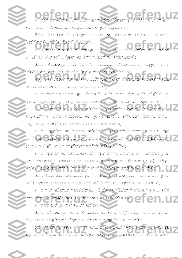 soliqlar, penyalar va jarimalarning ortiqcha to’langan yoki ortiqcha undirilgan
summalarini o’z vaqtida hisobga o’tkazish yoki qaytarish;
Soliq   Kodeksda   belgilangan   tartibda   va   shartlarda   soliqlarni   to’lashni
kechiktirish yoki bo’lib-bo’lib to’lash;
soliq   solish   obyektlarini   hisobga   olishda,   soliqlarni   hisoblab   chiqarish   va
to’lashda o’zlari yo’l qo’ygan xatolarni mustaqil ravishda tuzatish;
Soliq   Kodeksga   muvofiq   o’z   hududida   o’tkaziladigan   sayyor   soliq
tekshiruvini va soliq auditini o’tkazish chog’ida hozir bo’lish;
sayyor soliq tekshiruvi va soliq auditi materiallari bilan tanishish, shuningdek
ushbu tekshiruvlarning dalolatnomalarini olish;
soliq   tekshiruvini   amalga   oshiruvchi   soliq   organlariga   soliq   to’g’risidagi
qonun hujjatlarining ijrosiga taalluqli masalalar bo’yicha tushuntirishlar berish;
soliq   organlari   va   boshqa   vakolatli   organlarning   hamda   ular   mansabdor
shaxslarining   Soliq   Kodeksga   va   (yoki)   soliq   to’g’risidagi   boshqa   qonun
hujjatlariga muvofiq bo’lmagan talablarini bajarmaslik;
soliq   organlari   va   boshqa   vakolatli   organlarning   normativ   tusga   ega
bo’lmagan   hujjatlari   hamda   qarorlari,   ular   mansabdor   shaxslarining   harakatlari
(harakatsizligi) ustidan belgilangan tartibda shikoyat qilish;
soliq organlari va boshqa vakolatli organlarning qonunga xilof qarorlari yoki
ular   mansabdor   shaxslarining   noqonuniy   harakatlari   (harakatsizligi)   tufayli
yetkazilgan zararlarning o’rni qoplanishini belgilangan tartibda talab qilish;
Soliq Kodeksda nazarda tutilgan hollarda, soliq tekshiruvi materiallarini yoki
soliq organlarining boshqa hujjatlarini ko’rib chiqish jarayonida ishtirok etish;
soliq   munosabatlari   masalalariga   oid   o’z   manfaatlarini   shaxsan   yoxud   soliq
maslahatchilari tashkiloti yoki boshqa o’z vakillari orqali ifodalash;
soliq siriga rioya etish va uni saqlash.
Soliq   to’lovchilar   Soliq   Kodeksda   va   soliq   to’g’risidagi   boshqa   qonun
hujjatlarida belgilangan o’zga huquqlarga ham ega bo’lishi mumkin.
Soliq to’lovchining soliq munosabatlarida shaxsan ishtirok etishi uni vakilga
ega bo’lish huquqidan mahrum etmaydi, xuddi shuningdek vakilning ishtirok etishi 