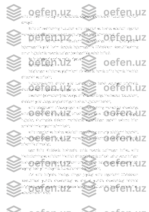 soliq to’lovchini bunday munosabatlarda shaxsan ishtirok etish huquqidan mahrum
etmaydi.
Soliq  to’lovchilarning  huquqlari   soliq organlari  va  boshqa  vakolatli   organlar
mansabdor shaxslarining tegishli majburiyatlari bilan ta’minlanadi.
Soliq   to’lovchilarning   huquqlarini   ta’minlashga   oid   majburiyatlarni
bajarmaganlik   yoki   lozim   darajada   bajarmaganlik   O’zbekiston   Respublikasining
qonun hujjatlarida nazarda tutilgan javobgarlikka sabab bo’ladi.
Soliq to’lovchilarning majburiyatlari
Soliq to’lovchilar:
belgilangan soliqlar va yig’imlarni o’z vaqtida hamda to’liq hajmda hisoblab
chiqarishi va to’lashi;
hujjatlarni   ko’rib   chiqish   yoki   tushuntirishlar   berish   zaruriyati   to’g’risida
chaqiruv xatini olganida soliq organiga kelishi;
tovarlarni (xizmatlarni) realizasiya qilishda xaridorga hisobvaraq-fakturalarni,
cheklarni yoki ularga tenglashtirilgan boshqa hujjatlarni berishi;
soliq   tekshiruvini   o’tkazayotgan   soliq   organlarining   mansabdor   shaxslariga
soliqlarni   hisoblab   chiqarish   va   to’lash   uchun   asos   bo’lib   xizmat   qiladigan
hujjatlar,   shuningdek   elektron   manbalarda   saqlanadigan   tegishli   axborot   bilan
tanishish imkoniyatini ta’minlashi;
soliq organlari va boshqa vakolatli organlarning qonuniy talablarini bajarishi,
ko’rsatilgan   organlarning   va   ular   mansabdor   shaxslarining   qonuniy   faoliyatiga
to’sqinlik qilmasligi;
agar   Soliq   Kodeksda   boshqacha   qoida   nazarda   tutilmagan   bo’lsa,   soliq
hisobotlarining va soliqlarni hisoblab chiqarish hamda to’lash uchun zarur bo’lgan
boshqa   hujjatlarning   tegishli   soliqlarni   to’lash   uchun   belgilangan   kalendar   yildan
keyingi besh yil mobaynida but saqlanishini ta’minlashi;
o’zi   soliq   bo’yicha   hisobga   olingan   joydagi   soliq   organlarini   O’zbekiston
Respublikasi   yuridik   shaxslaridagi   va   chet   el   yuridik   shaxslaridagi   ishtiroki
to’g’risida, agar ustav fondidagi (ustav kapitalidagi) ulushi 10 foizdan ortiq bo’lsa,
xabardor etishi shart. 