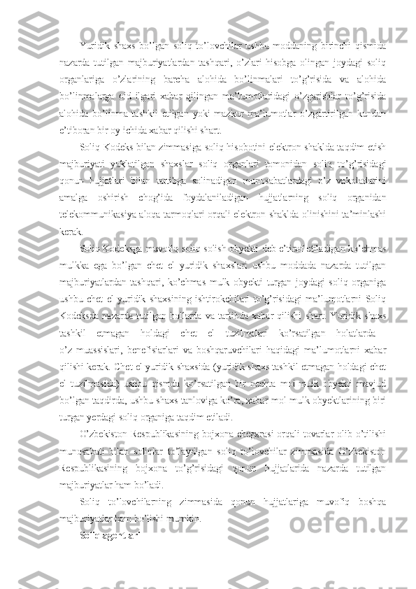 Yuridik   shaxs   bo’lgan   soliq   to’lovchilar   ushbu   moddaning   birinchi   qismida
nazarda   tutilgan   majburiyatlardan   tashqari,   o’zlari   hisobga   olingan   joydagi   soliq
organlariga   o’zlarining   barcha   alohida   bo’linmalari   to’g’risida   va   alohida
bo’linmalarga   oid   ilgari   xabar   qilingan   ma’lumotlaridagi   o’zgarishlar   to’g’risida
alohida   bo’linma   tashkil   etilgan   yoki   mazkur   ma’lumotlar   o’zgartirilgan   kundan
e’tiboran bir oy ichida xabar qilishi shart.
Soliq Kodeks bilan zimmasiga soliq hisobotini elektron shaklda taqdim etish
majburiyati   yuklatilgan   shaxslar   soliq   organlari   tomonidan   soliq   to’g’risidagi
qonun   hujjatlari   bilan   tartibga   solinadigan   munosabatlardagi   o’z   vakolatlarini
amalga   oshirish   chog’ida   foydalaniladigan   hujjatlarning   soliq   organidan
telekommunikasiya aloqa tarmoqlari orqali elektron shaklda olinishini ta’minlashi
kerak. 
Soliq Kodeksga muvofiq soliq solish obyekti deb e’tirof etiladigan ko’chmas
mulkka   ega   bo’lgan   chet   el   yuridik   shaxslari   ushbu   moddada   nazarda   tutilgan
majburiyatlardan   tashqari,   ko’chmas   mulk   obyekti   turgan   joydagi   soliq   organiga
ushbu   chet   el   yuridik   shaxsining   ishtirokchilari   to’g’risidagi   ma’lumotlarni   Soliq
Kodeksda   nazarda   tutilgan   hollarda   va   tartibda   xabar   qilishi   shart.   Yuridik   shaxs
tashkil   etmagan   holdagi   chet   el   tuzilmalari   ko’rsatilgan   holatlarda  
o’z   muassislari,   benefisiarlari   va   boshqaruvchilari   haqidagi   ma’lumotlarni   xabar
qilishi kerak. Chet el yuridik shaxsida (yuridik shaxs tashkil etmagan holdagi chet
el   tuzilmasida)   ushbu   qismda   ko’rsatilgan   bir   nechta   mol-mulk   obyekti   mavjud
bo’lgan taqdirda, ushbu shaxs tanloviga ko’ra, xabar mol-mulk obyektlarining biri
turgan yerdagi soliq organiga taqdim etiladi.
O’zbekiston  Respublikasining  bojxona chegarasi  orqali tovarlar olib o’tilishi
munosabati   bilan   soliqlar   to’laydigan   soliq   to’lovchilar   zimmasida   O’zbekiston
Respublikasining   bojxona   to’g’risidagi   qonun   hujjatlarida   nazarda   tutilgan
majburiyatlar ham bo’ladi.
Soliq   to’lovchilarning   zimmasida   qonun   hujjatlariga   muvofiq   boshqa
majburiyatlar ham bo’lishi mumkin.
Soliq agentlari 