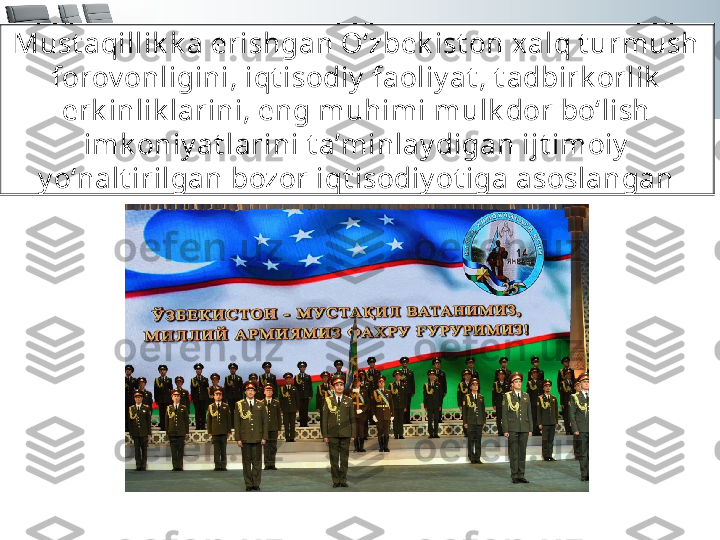 Must aqillik k a erishgan O‘zbek ist on xalq t urmush 
forov onligini, iqt isodiy  faoliy at , t adbirk orlik  
erk inlik larini, eng muhimi mulk dor bo‘lish 
imk oniy at larini t a’minlay digan ijt imoiy  
y o‘nalt irilgan bozor iqt isodiy ot iga asoslangan 