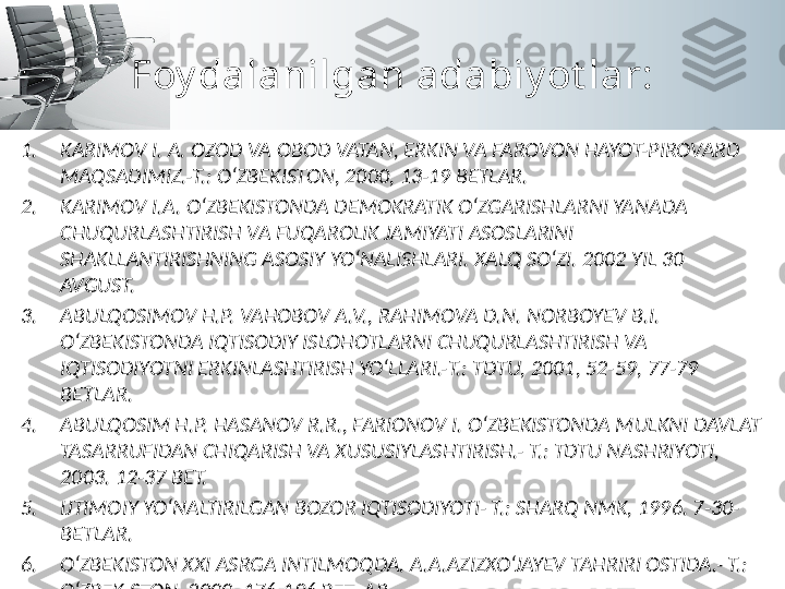 Foy dalanilgan adabiy ot lar:
1. KARIMOV I. A. OZOD VA OBOD VATAN, ERKIN VA FAROVON HAYOT-PIROVARD 
MAQSADIMIZ.-T.: O‘ZBEKISTON, 2000, 13-19 BETLAR.
2. KARIMOV I.A. O‘ZBEKISTONDA DEMOKRATIK O‘ZGARISHLARNI YANADA 
CHUQURLASHTIRISH VA FUQAROLIK JAMIYATI ASOSLARINI 
SHAKLLANTIRISHNING ASOSIY YO‘NALISHLARI. XALQ SO‘ZI. 2002 YIL 30 
AVGUST.
3. ABULQOSIMOV H.P. VAHOBOV A.V., RAHIMOVA D.N. NORBOYEV B.I. 
O‘ZBEKISTONDA IQTISODIY ISLOHOTLARNI CHUQURLASHTIRISH VA 
IQTISODIYOTNI ERKINLASHTIRISH YO‘LLARI.-T.: TDTU, 2001, 52-59, 77-79 
BETLAR.
4. ABULQOSIM H.P. HASANOV R.R., FARIONOV I. O‘ZBEKISTONDA MULKNI DAVLAT 
TASARRUFIDAN CHIQARISH VA XUSUSIYLASHTIRISH.- T.: TDTU NASHRIYOTI, 
2003. 12-37 BET.
5. IJTIMOIY YO‘NALTIRILGAN BOZOR IQTISODIYOTI- T.: SHARQ NMK, 1996. 7-30-
BETLAR.
6. O‘ZBEKISTON XXI ASRGA INTILMOQDA. A.A.AZIZXO‘JAYEV TAHRIRI OSTIDA.- T.: 
O‘ZBEKISTON, 2000. 176-196 BETLAR. 