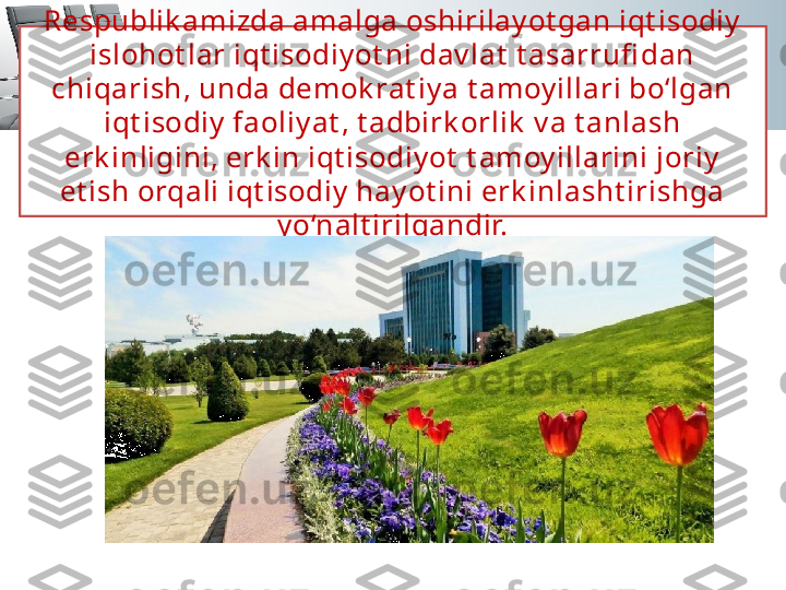 Respublik amizda amalga oshirilay ot gan iqt isodiy  
islohot lar iqt isodiy ot ni dav lat  t asarrufi dan 
chiqarish, unda demok rat iy a t amoy illari bo‘lgan 
iqt isodiy  faoliy at , t adbirk orlik  v a t anlash 
erk inligini, erk in iqt isodiy ot  t amoy illarini joriy  
et ish orqali iqt isodiy  hay ot ini erk inlasht irishga 
y o‘nalt irilgandir. 