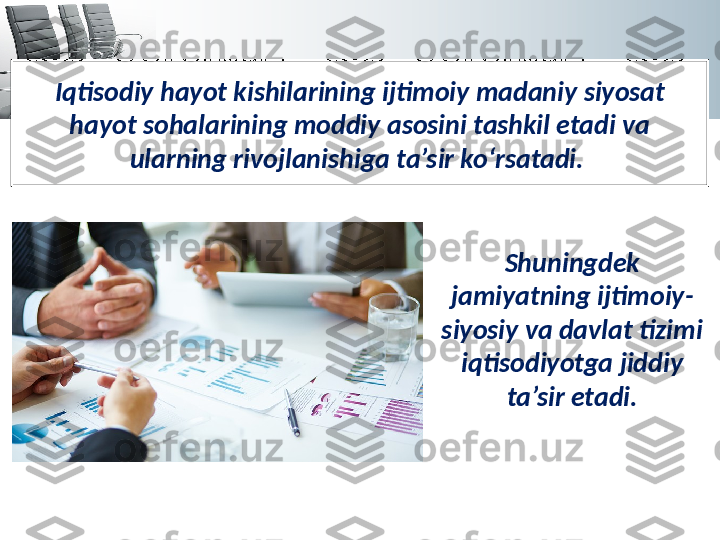 Iqtisodiy hayot kishilarining ijtimoiy madaniy siyosat 
hayot sohalarining moddiy asosini tashkil etadi va 
ularning rivojlanishiga ta’sir ko‘rsatadi. 
Shuningdek 
jamiyatning ijtimoiy-
siyosiy va davlat tizimi 
iqtisodiyotga jiddiy 
ta’sir etadi. 