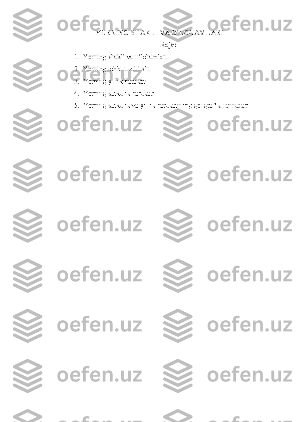 YERNING SHAKLI VA O‘LCHAMLARI
Reja:
1. Yerning   shakli   va   o‘lchamlari
2. Yerning ichki tuzililishi
3. Yerning yillik harakati
4. Yerning sutkalik harakati
5. Yerning sutkalik va yillik harakatining geografik oqibatlari 