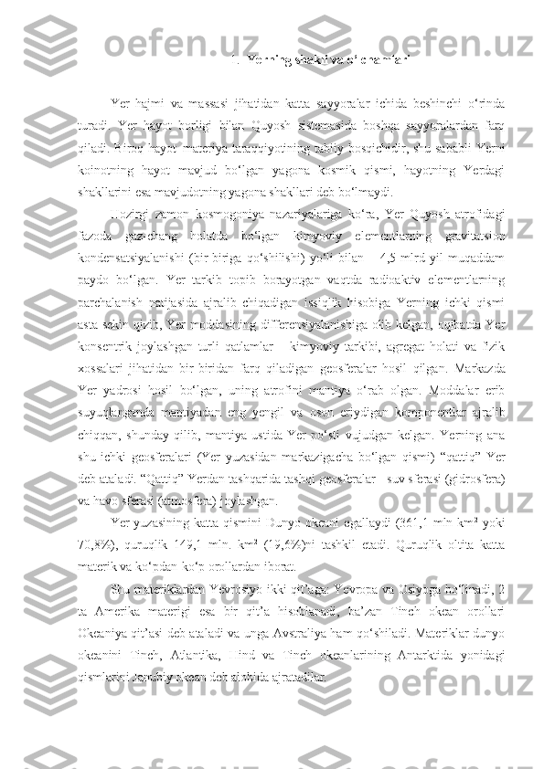 1. Yerning   shakli   va   o‘lchamlari
Yer   hajmi   va   massasi   jihatidan   katta   sayyoralar   ichida   beshinchi   o‘rinda
turadi.   Yer   hayot   borligi   bilan   Quyosh   sistemasida   boshqa   sayyoralardan   farq
qiladi. Biroq hayot–materiya taraqqiyotining tabiiy bosqichidir, shu sababli  Yerni
koinotning   hayot   mavjud   bo‘lgan   yagona   kosmik   qismi,   hayotning   Yerdagi
shakllarini esa mavjudotning yagona shakllari deb bo‘lmaydi.
Hozirgi   zamon   kosmogoniya   nazariyalariga   ko‘ra,   Yer   Quyosh   atrofidagi
fazoda   gaz-chang   holatda   bo‘lgan   kimyoviy   elementlarning   gravitatsion
kondensatsiyalanishi   (bir-biriga   qo‘shilishi)   yo‘li   bilan   –   4,5   mlrd   yil   muqaddam
paydo   bo‘lgan.   Yer   tarkib   topib   borayotgan   vaqtda   radioaktiv   elementlarning
parchalanish   natijasida   ajralib   chiqadigan   issiqlik   hisobiga   Yerning   ichki   qismi
asta-sekin qizib, Yer moddasining differensiyalanishiga olib kelgan, oqibatda Yer
konsentrik   joylashgan   turli   qatlamlar   –   kimyoviy   tarkibi,   agregat   holati   va   fizik
xossalari   jihatidan   bir-biridan   farq   qiladigan   geosferalar   hosil   qilgan.   Markazda
Yer   yadrosi   hosil   bo‘lgan,   uning   atrofini   mantiya   o‘rab   olgan.   Moddalar   erib
suyuqlanganda   mantiyadan   eng   yengil   va   oson   eriydigan   komponentlar   ajralib
chiqqan,   shunday   qilib,   mantiya   ustida   Yer   po‘sti   vujudgan   kelgan.   Yerning   ana
shu   ichki   geosferalari   (Yer   yuzasidan   markazigacha   bo‘lgan   qismi)   “ qattiq ”   Yer
deb ataladi.  “ Qattiq ”  Yerdan tashqarida tashqi geosferalar  -  suv sferasi (gidrosfera)
va havo sferasi (atmosfera) joylashgan.
Yer  yuzasining  katta  qismini   Dunyo okeani   egallaydi   (361,1  mln km 2
  yoki
70,8%),   quruqlik   149,1   mln.   km 2
  (19,6%)ni   tashkil   etadi.   Quruqlik   oltita   katta
materik va ko‘pdan-ko‘p orollardan iborat.
Shu materiklardan Yevrosiyo ikki qit’aga: Yevropa va Osiyoga bo‘linadi, 2
ta   Amerika   materigi   esa   bir   qit’a   hisoblanadi,   ba’zan   Tinch   okean   orollari
Okeaniya qit’asi deb ataladi va unga Avstraliya ham qo‘shiladi. Materiklar dunyo
okeanini   Tinch,   Atlantika,   Hind   va   Tinch   okeanlarining   Antarktida   yonidagi
qismlarini Janubiy okean deb alohida ajratadilar. 