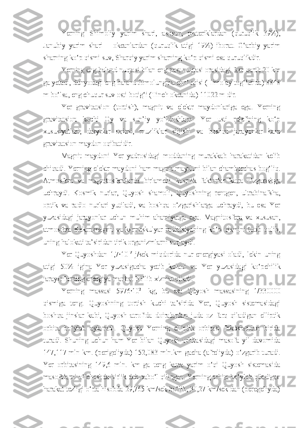 Yerning   Shimoliy   yarim   shari,   asosan,   materiklardan   (quruqlik   39%),
Janubiy   yarim   shari   –   okeanlardan   (quruqlik   atigi   19%)   iborat.   G‘arbiy   yarim
sharning ko‘p qismi suv, Sharqiy yarim sharning ko‘p qismi esa quruqlikdir.
Yerning eng baland nuqtasi bilan eng past nuqtasi orasidagi farq qarib 20 km
ga yetadi, dunyodagi eng baland Jomolungma cho‘qqisi (Himolay tog‘larida) 8848
m bo‘lsa, eng chuqur suv osti botig‘i (Tinch okeanida) 11022 m dir.
Yer   gravitatsion   (tortish),   magnit   va   elektr   maydonlariga   ega.   Yerning
gravitatsion   kuchi   Oy   va   sun’iy   yo‘ldoshlarni   Yer   usti   relefining   ko‘p
xususiyatlari,   daryolar   oqimi,   muzliklar   siljishi   va   boshqa   jarayonlar   ham
gravitatsion maydon oqibatidir.
Magnit   maydoni   Yer   yadrosidagi   moddaning   murakkab   harakatidan   kelib
chiqadi. Yerning elektr maydoni ham magnit maydoni bilan chambarchas bog‘liq.
Atmosfera   va   magnitosferalarda   birlamchi   kosmik   faktorlar   katta   o‘zgarishga
uchraydi.   Kosmik   nurlar,   Quyosh   shamoli,   Quyoshning   rentgen,   ultrabinafsha,
optik   va   radio   nurlari   yutiladi,   va   boshqa   o‘zgarishlarga   uchraydi,   bu   esa   Yer
yuzasidagi   jarayonlar   uchun   muhim   ahamiyatga   ega.   Magnitosfera   va   xususan,
atmosfera   elektromagnit   va   korpuskulyar   radiatsiyaning   ko‘p   qismini   tutib   qolib,
uning halokati ta’siridan tirik organizmlarni saqlaydi.
Yer   Quyoshdan   1,7∙10 17
  j/sek   miqdorida   nur   energiyasi   oladi,   lekin   uning
atigi   50%   igina   Yer   yuzasigacha   yetib   keladi   va   Yer   yuzasidagi   ko‘pchilik
jarayonlarning energiya manbai bo‘lib xizmat qiladi.
Yerning   massasi   5976∙10 21
  kg,   bu   esa   Quyosh   massasining   1/330000
qismiga   teng.   Quyoshning   tortish   kuchi   ta’sirida   Yer,   Quyosh   sistemasidagi
boshqa   jinslar   kabi,   Quyosh   atrofida   doiralardan   juda   oz   farq   qiladigan   elliptik
orbita   bo‘ylab   aylanadi.   Quyosh   Yerning   elliptik   orbitasi   fokuslaridan   birida
turadi.   Shuning   uchun   ham   Yer   bilan   Quyosh   orbitasidagi   masofa   yil   davomida
147,117 mln km. (perigeliyda)  152,083 mln.km gacha (afreliyda) o‘zgarib turadi.
Yer   orbitasining   149,6   mln.   km   ga   teng   katta   yarim   o‘qi   Quyosh   sistemasida
masofalarni o‘lchashda birlik deb qabo‘l qilingan. Yerning orbita bo‘ylab qiladigan
harakat tezligi o‘rta hisobda 29,765 km/sek bo‘lib, 30,27 km/sek dan (peregeliyda) 