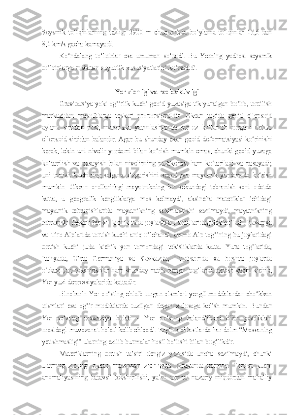 Seysmik   to‘lqinlarning   tezligi   2900   m   chuqurlikda   bo‘ylama   to‘lqinlar   13,6   dan
8,1 km/s gacha kamayadi.
Ko‘ndalang   to‘lqinlar   esa   umuman   so‘nadi.   Bu   Yerning   yadrosi   seysmik
to‘lqinlarga nisbatan suyuqlik xususiyatlarini ko‘rsatadi.
Yer zichligi va radioaktivligi
Gravitatsiya yoki og‘irlik kuchi geoid yuzasiga tik yunalgan bo‘lib, tortilish
markazidan   masofalarga   teskari   proporsionaldir.   Okean   tagida   geoid   ellepsoid
aylana   sirtidan   past,   materikka   yaqinlashganda   bir   oz   ko‘tarilib   borgani   uchun
ellepsoid sirtidan balandir. Agar bu shunday ekan geoid deformatsiyasi  ko‘rinishi
kerak, lekin uni nivelir yordami bilan ko‘rish mumkin emas, chunki geoid yuzaga
ko‘tarilish   va   pasayish   bilan   nivelirning   pufakchasi   ham   ko‘tariladi   va   pasayadi;
uni   tortish   kuchining   salgina   o‘zgarishini   sezadigan   mayatnik   yordamida   ko‘rish
mumkin.   Okean   orollaridagi   mayatnikning   bir   sekundagi   tebranish   soni   odatda
katta,   u   geografik   kengliklarga   mos   kelmaydi,   aksincha   materiklar   ichidagi
mayatnik   tebranishlarida   mayatnikning   sekinlashishi   sezilmaydi,   mayatnikning
tebranishi deyarli bir xil kichiklikda joylashgan sohillaridagidek bo‘ladi. Bavariya
va Tiro Alplarida tortish kuchi aniq o‘lchandi, ammo Alp tog‘ining bu joylaridagi
tortish   kuchi   juda   kichik   yon   tomondagi   tekisliklarda   katta.   Yura   tog‘larida,
Italiyada,   O‘rta   Germaniya   va   Kavkazda,   Hindistonda   va   boshqa   joylarda
o‘tkazilgan tekshirishlar ham shunday natija bergan tog‘larda tortish kuchi kichik,
Yer yuzi depressiyalarida kattadir.
Binobarin Yer po‘sting chiqib turgan qismlari yengil moddalardan cho‘kkan
qismlari   esa   og‘ir   moddalarda   tuzilgan   degan   xulosaga   kelish   mumkin.   Bundan
Yer   po‘sting   izostaziya   holati   –   Yer   po‘sting   balandliklari   bilan   pastliklari
orasidagi muvozanat holati kelib chiqadi. Tog‘lik oblastlarda har doim  “ Massaning
yetishmasligi ”  ularning ezilib burmalar hosil bo‘lishi bilan bog‘likdir.
Materiklarning   tortish   ta’siri   dengiz   yuzasida   uncha   sezilmaydi,   chunki
ularning   zichligi   okean   massivlari   zichligiga   qaraganda   kamroq.   Tortish   kuchi
anomaliyasining   batavsil   tekshirilishi,   ya’ni   normal   nazariy   miqdordan   mahalliy 