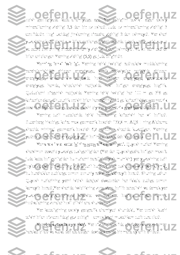 oqish   geologiyada   katta   ahamiyatga   ega.   Yer   qobig‘ini   tashkil   etgan   asosiy
minerallarning   zichligi   2,5   dan   bir   oz   oshadi.   Juda   oz   minerallarning   zichligi   3
atrofidadir.   Tog‘   ustidagi   jinslarning   o‘rtacha   zichligi   2   dan   oshmaydi.   Yer   shari
yuzasining ko‘p qismi suv bilan qoplanganligini nazarda tutsak uning ustki suyuq
va qattiq qobiqining o‘rtacha umumiy zichligi 2 dan  oshmaydi. Bu xol turli usullar
bilan aniqlangan Yerning zichligi (5,5)   ga juda to‘g‘ridir.
Yerning   ichki   issiqligi.   Yerning   ichki   issiqligi   radioaktiv   moddalarning
parchalanishidan   chiqqan   energiyaga,   ximik   reaksiyalar   natijasida   chiqqan
energiyaga,   kristallanish   natijasida   hosil   bo‘lgan   energiyaga,   gravitatsion
energiyaga   hamda,   ishqalanish   natijasida   hosil   bo‘lgan   energiyaga   bog‘lik.
Quduqlarni   o‘rganish   natijasida   Yerning   ichki   issiqligi   har   100   m   ga   3 0
S   ga
ko‘tarilar ekan.  Chuqurlik ortishi bilan haroratning 1 0
C ga ko‘tarilishiga  geometrik
bosqich  deyiladi. Unga qarama-qarshi qiymat  geometrik gradiyent  deyiladi.
Yerning   turli   nuqtalarida   ichki   haroratning   ko‘tarishi   har   xil   bo‘ladi.
Gutenberg hisobiga ko‘ra max geometrik bosqich 137,8 m. AQSH   ning Alabama
shtatida   minimal   geometrik   bosqich   6,7   m,   Orion   shtatida   kuzatilgan.   Yerning
yadrosida harorat 20 mingdan yuqori bo‘lmasa kerak deb hisoblanadi.
Yer shakli v a kattaligining geografik ahamiyati.  Quyosh nurlari Yerning
sharsimon qavariq yuzasiga tushganligidan (Yer dan Quyoshgacha bo‘lgan masofa
juda katta bo‘lganligidan bu nurlarni parallel deyish mumkin) yer yuzasining turli
joylariga ayni bir vaqtning o‘zida turli burchak bilan tushadi va shunisi muhimki,
bu burchaklar qutblarga tomon qonuniy ravishda kichrayib boradi. Shuning uchun
Quyosh   nurlarining   yerni   isitish   darajasi   ekvatordan   har   ikkala   qutbga   tomon
kamayib boradi,Yer sharida issiqlikning zona-zona bo‘lib tarqalishi va demak yer
yuzasida   issiqlik   rejimga   bevosita   va   bavosita   bog‘liq   bo‘lgan   hamma
hodisalarning zonalar hosil qilishi ana shundandir.
Yer   kattaligining   asosiy   geografik   ahamiyati   shundaki,   Yer   tortish   kuchi
ta’siri bilan o‘z atrofidagi gaz qobig‘i—atmosferani mustahkam tutib tura oladi.
Yerning sutkalik aylanishi.   Yer  o‘z o‘qi  atrofida g‘arbdan sharqqa tomon
harakat qiladi va sutka deb ataladigan davr davomida bir marta aylanib chiqadi. 