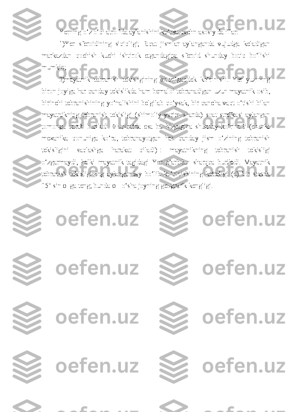 Yerning o‘z o‘qi atrofida aylanishini ko‘rsatuvchn asosiy dalillar:
1)Yer   sferoidining   siqiqligi;   faqat   jismlar   aylanganda   vujudga   keladigan
markazdan   qochish   kuchi   ishtirok   etgandagina   sferoid   shunday   botiq   bo‘lishi
mumkin;
2)mayatnik   tebranish   tekisligining   «burilgandek   ko‘rinishi.   Yer   yuzining
biron joyiga har qanday tekislikda ham bemalol tebranadigan uzun mayatnik osib,
birinchi tebranishining yo‘nalishini belgilab qo‘ysak, bir qancha vaqt o‘tishi bilan
mayatnikning   tebranish   tekisligi   (shimoliy   yarim   sharda)   soat   strelkasi   aylangan
tomonga   qarab   buriladi.   Haqiqatda   esa   bu   bizgagina   shunday   ko‘rinadi   (chunki
mexanika   qonuniga   ko‘ra,   tebranayotgan   hap   qanday   jism   o‘zining   tebranish
tekisligini   saqlashga   harakat   qiladi)-:   mayatnikning   tebranish   tekisligi
o‘zgarmaydi,   balki   mayatnik   tagidagi   Yer   g‘arbdan   sharqqa   buriladi.   Mayatnik
tebranish   tekisligining   aylanganday   bo‘lib   ko‘rinishining   kattaligi   (a)   bir   soatda
15° sin φ  ga teng; bunda φ-  o‘sha joyning geografik kengligi. 