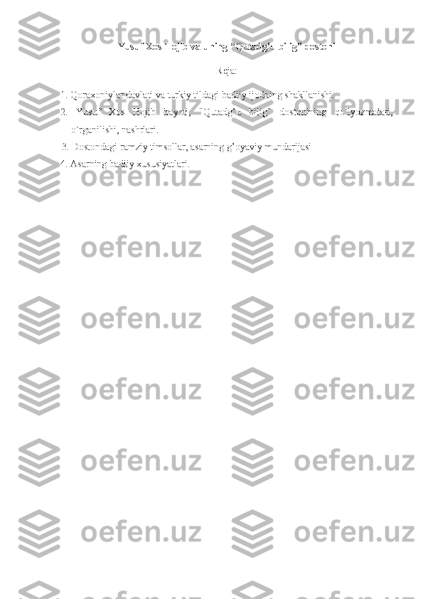 Yusuf Xos Hojib va uning “Qutadg’u bilig” dostoni
Reja:
1.   Qoraxoniylar davlati va turkiy tildagi badiiy ijodning shakllanishi.
2 .   Yusuf   Xos   H ojib   hayoti,   " Q utad g’ u   bilig"   dostonining   q o`lyozmalari,
o`rganilishi, nashrlar i .
3.   Dostondagi ramziy timsollar, asarning g’oyaviy mundarijasi
4.   Asarning badiiy xususiyatlari. 