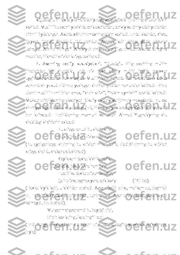 «Qutadg’u bilig»da yozma adabiyot va xalq og’zaki ijodining chuqur ta'siri
s е ziladi. Muallif bu asarni yozishda epik asarlardan, tarixiy va diniy adabiyotlardan
o’rinli foydalangan. Asarda «Shohnoma»ning ta'siri s е ziladi. Unda Iskandar, Kisra,
Qaysar,   Qorun,   Shaddod,   Od,   Faridun,   Zahhok   kabi   qirqqa   yaqin   obrazlar
uchraydi.   Alp   Er   To’nga   –   Afrosiyob   timsoli   ham   tilga   olinadi.   Asarda   ko’pgina
maqollar, hikmatli so’zlar ko’zga tashlanadi. 
4.   Asarning   badiiy   xususiyatlari.   “Qutadg’u   bilig   asarining   muhim
jihatlaridan   biri   shundaki,   unda   o’z   davri   adabiy   muhiti   haqida   tasavvur
uyg’otuvchi   detallar   ham   mavjud.   Muallif   ko’p   hollarda   fikrini   tasdiqlash   uchun
zamondosh  yoxud  oldinroq yashagan   shoirlar  ijodidan  namunalar   keltiradi.  Biroq
ularni   muallif   nomi   bilan   emas,   “shoir   so’zi”,   “hakim   aymishi”   tarzida   keltiradi.
Mazkur   to’rtliklarning   aksariyati   falsafiy-axloqiy   va   ijtimoiy   mavzularda.   Bu   esa
shoir yashagan davrda shu turdagi ijod, hikmatgo’ylik taraqqiy etganligini yana bir
bor   ko’rsatadi.   Tortliklarning   mazmuni   va   uslubi   Ahmad   Yugnakiyning   shu
shakldagi she’rlarini eslatadi:
Bu so’zga tanuqi bu sha`ir so’zi,
Bu sha`ir so’zi so’zke qatti tuzi:
(Bu   aytilganlarga   shoirning   bu   so’zlari   misol   bo’la   oladi.Shoirning   bu   so’zlari
so’zga shahdu shakar aralashtiradi)
Keyik sani davlat kishika tezik,
Qali kelsa bekla tusha ham tizig.
Tuta bilsa davlat to’zumas turur,
Qali to’zsa tegmas yana tark kezig (160-bet).
(Davlat kiyik kabi, u kishidan qochadi. Agar u kelib qolsa, mahkam tut, tizginlab
ol.   Tuta   bilsang,   davlat   to’zimaydi,   turib   qoladi.   Agar   to’zib   ketsa,   yana   qaytib
kelmaydi, bot qochadi).
Mungar mehgzar emdi bu baytig’ o’qi,
O’qib kez ko’ngulka aling’il taqi.
(Endi   bunga   o’xshaydigan   bu   baytni   o’qi.   O’qib,   tag’in   yaxshilab   ko’nglingga
joyla). 