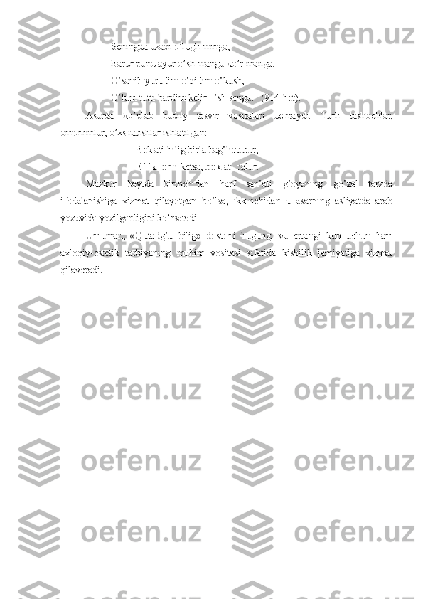 Seningda azaqi o’lugli minga,
Barur pand ayur o’sh manga ko’r manga.
O’sanib yurudim o’qidim o’kush,
O’lum tutti bardim kelir o’sh senga.   (914-bet).
Asarda   ko’plab   badiiy   tasvir   vositalari   uchraydi.   Turli   tashb е hlar,
omonimlar, o’xshatishlar ishlatilgan:
Bek ati bilig birla bag’liqturur,
Bilik   lom i ketsa,  bek  ati qalur. 
Mazkur   baytda   birinchidan   harf   san’ati   g’oyaning   go’zal   tarzda
ifodalanishiga   xizmat   qilayotgan   bo’lsa,   ikkinchidan   u   asarning   asliyatda   arab
yozuvida yozilganligini ko’rsatadi.
Umuman,   «Qutadg’u   bilig»   dostoni   bugungi   va   ertangi   kun   uchun   ham
axloqiy-estetik   tarbiyaning   muhim   vositasi   sifatida   kishilik   jamiyatiga   xizmat
qilaveradi. 