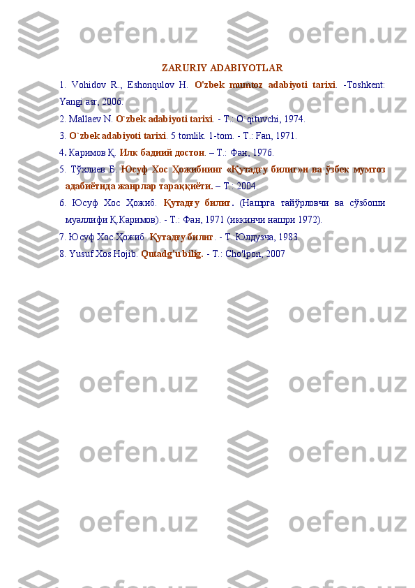 ZARURIY ADABIYOTLAR
1.   Vohidov   R.,   Eshonqulov   H.   O'zbek   mumtoz   adabiyoti   tarixi .   -Toshkent:
Yangi asr, 2006.
2. Mallaev N.  O`zbek adabiyoti tarixi . - T.: O` q ituvchi, 1974.
3.  O`zbek adabiyoti tarixi . 5 tomlik. 1-tom. - T.: Fan, 1971.
4 .  Каримов Қ.   Илк бадиий достон .  – Т.: Фан, 1976.
5.   Тўхлиев   Б.   Юсуф   Хос   Ҳожибнинг   «Қутадғу   билиг»и   ва   ўзбек   мумтоз
адабиётида жанрлар тараққиёти .  – Т.: 2004.
6 .   Юсуф   Хос   Ҳожиб.   Қутадғу   билиг .   (Нашрга   тайўрловчи   ва   сўзбоши
муаллифи Қ.Каримов). - T.: Фан, 1971 (иккинчи нашри 1972).
7. Юсуф Хос Ҳожиб.  Қутадғу билиг . - T.:Юлдузча, 1983.
8. Yusuf Xos Hojib.  Qutadg'u bilig.  - T.: Cho'lpon, 2007 