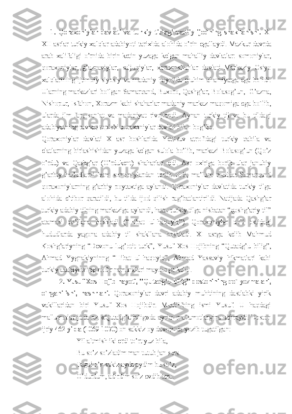 1.   Qoraxoniylar   davlati   va   turkiy   tildagi   badiiy   ijodning   shakllanishi.   X-
XII asrlar turkiy xalqlar adabiyoti tarixida alohida o’rin egalla y di. Mazkur davrda
arab   xalifaligi   o’rnida   birin-ketin   yuzaga   kelgan   mahalliy   davlatlar:   somoniylar,
qoraxoniylar,   g’aznaviylar,   saljuqiylar,   xorazmshohlar   davlati   Markaziy   Osiyo
xalqlarining   ijtimoiy-siyosiy   va   madaniy   hayotida   muhim   ahamiyatga   ega   bo`ldi.
Ularning markazlari bo`lgan Samarqand, Buxoro, Qashg’ar, Bolasog’un,   G’azna,
Nishopur, Isfahon, Xorazm kabi shaharlar madaniy markaz maqomiga ega bo`lib,
ularda   ilm-fan,   san`at   va   madaniyat   rivojlandi.   Aynan   turkiy   til   va   bu   tildagi
adabiyotning ravnaq topishi qoraxoniylar davlati bilan bog’liq. 
Qoraxoniylar   davlati   X   asr   boshlarida   Yettisuv   atrofidagi   turkiy   qabila   va
elatlarning birlashishidan  yuzaga  kelgan  sulola  bo’lib,  markazi  Bolasog’un  (Qo’z
o’rdu)   va   Qashg’ar   (O’rdukent)   shaharlari   edi.   Asr   oxiriga   borib   ular   janubiy
g’arbiy   hududlarni   ham   somoniylardan   tortib   oldi,   ma’lum   muddat   Samarqand
qoraxoniylarning   g’arbiy   poytaxtiga   aylandi.   Qoraxoniylar   davlatida   turkiy   tilga
alohida   e’tibor   qaratildi,   bu   tilda   ijod   qilish   rag’batlantirildi.   Natijada   Qashg’ar
turkiy adabiy tilning markaziga aylandi, hatto turkiy tilga nisbatan “qoshg’ariy til”
atamasi   qo’llana   boshladi   (“Hibat   ul-haqoyiq”).   Qoraxoniylar   qo’l   ostidagi
hududlarda   yagona   adabiy   til   shakllana   boshladi.   XI   asrga   kelib   Mahmud
Koshg’ariyning   “Devonu   lug’otit   turk”,   Yusuf   Xos   Hojibning   “Qutadg’u   bilig”,
Ahmad   Yygnakiyninng   “Hibat   ul-haqoyiq”,   Ahmad   Yassaviy   hikmatlari   kabi
turkiy adabiyotning nodir namunalari maydonga keldi.
2. Yusuf Xos Hojib hayoti, "Qutadg’u bilig" dostonining qo`lyozmalari,
o`rganilishi,   nashrlari.   Qoraxoniylar   davri   adabiy   muhitining   dastlabki   yirik
vakillaridan   biri   Yusuf   Xos   Hojibdir.   Muallifning   ismi   Yusuf.   U   haqdagi
ma'lumotlar juda oz. «Qutadg’u bilig»da ayrim ma'lumotlargina uchraydi. Doston
ijriy  462 yilda (1069-1070)  on sakkiz oy davomida yozib tugatilgan:
Yil altmish iki erdi to’rt yuz bila,
Bu so’z so’zladim man tutub jan sura.
Tugal o’n sakiz ayda aydim bu so’z,
O’durdum, adirdim so’z evdib tera. 