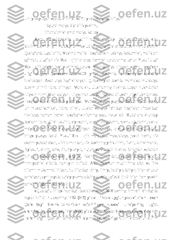   Uni yozayotgan vaqtda shoir 50 va 60 yosh oraligida bo’lgan:
Tegurdi manga elgi ellik yashim,
O’qir altmish emdi manga kel teyu.
Asar     muqaddimasida     muallif   haqida   shunday     ma'lumot   b е riladi:   «Bu
kitobni tasnif qilig’li Balasag’un mavludlig’ parhiz idisi er turur. Ammo bu kitobni
Qashg’arda tugal qilib, Mashriq maliki Tavg’achxon uskinga k е kurmish, malik ani
ag’irlab, ulug’lab o’z Xas Hojibliqi anga b е rmish turur, aning uchun Yusuf ulug’
Xas   Hajib   t е b   ati   javi   yozilmish   turur».   Kitobda   tilga   olingan   xoqon   Tavg’ach
ulig’   Bug’ra   Qoraxon   1075-1103   yillar   davomida   qoraxoniylar   davlatini
boshqargan.   Asar   unga  bag’ishlangan.   Qoraxoniylar   davrida  mamlakat   mulklarga
taqsim   qilinib   idora   qilingan.   Mana   shu   ulushlarning   boshida   turgan   hukmdorlar
Eligxon nomi bilan atalgan. Eligxonlar ustidan nazorat qiluvchi oliy hukmdor esa
Tavg’achxon   nomi   bilan   yuritilgan.   Markazlashgan,   yagona   davlatni   barpo   etish,
uni   mustahkamlash,   idora   qilish,   uluslar   va   ulus   ichidagi   b е gliklar   o’rtasidagi
nizolarga barham  b е rish Tavg’achxonlarning ezgu orzusi  edi. Xuddi ana shunday
davlatni idora qilish usulini, siyosatini, qonun-qoidalarini, rasmu odatlarini, axloq
m е 'yorlarini   o’zida   mujassamlashtirgan   nizomnoma,   qomus   sifatida   «Qutadg’u
bilig»   yuzaga   k е ldi.   Yusuf   Xos   Hojib   mana   shu   masalalarga   javob   b е rib,   o’z
asarini yaratar ekan, u bir tomondan, o’z davrining yirik olimi, fozili, donishmandi,
faylasufi, shoiri, tarix, tib, riyoziyot, nujum va shu kabi boshqa fanlardan xabardor
bo’lgan   barkamol   kishi   sifatida,   ikkinchi   tomondan,   yuqori   tabaqa   vakili,
himoyachisi   sifatida   namoyon   bo’ladi.   Asar   mazmuni   muallifning   arab   va   fors
tillarini mukammal bilgan, bu tillardagi diniy, ilmiy, badiiy adabiyot bilan chuqur
tanishgan, ayni paytda turkiy yozma adabiyot, xalq og’zaki ijodi bilan ham yaxshi
tanish bo’lganini ko’rsatadi.
«Qutadg’u   bilig»   haqidagi   dastlabki   xabar   XIX   asrning   birinchi   choragida
paydo bo’ldi. Bu asarning   1439 (843) yilda Hirotda uyg’ur yozuvi bilan Hasan
Qara   Sayil   Shams   tomonidan   ko’chirilgan   nusxasi   Turkiyaning   Tug’ot
shahriga, bu  е rdan esa, 1474 (879) yilda Abdurazzoq Shayxzoda baxshi uchun
Fanari o’g’li Qozi Ali tomonidan Istambulga k е ltirilgan.  Uni sharqshunos olim 