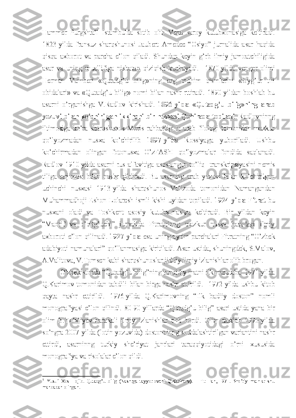 Hamm е r   Purgshtall   Istambulda   sotib   olib   V е na   saroy   kutubxonasiga   k е ltiradi.
1823-yilda   fransuz   sharqshunosi   Jaub е rt   Amedee   “Osiyo”   jurnalida   asar   haqida
qisqa   axborot   va   parcha   e’lon   qiladi.   Shundan   keyin   g’rb   ilmiy   jamoatchiligida
asar   va   uning   muallifiga   nisbatan   qiziqish   kuchayadi.     1870-yilda   v е ng е r   olimi
H е rman   Vamb е ri   «Qutadg’u   bilig»ning   eng   muhim   qismlarini   «Uyg’ur   tili
obidalari»   va   «Qutadg’u   bilig»   nomi   bilan   nashr   rttiradi.   1890-yildan   boshlab   bu
asarni   o’rganishga   V.Radlov   kirishadi.   1896-yilda   «Qutadg’u   bilig»ning   arab
yozuvi bilan ko’chirilgan ikkinchi bir nusxasi Qohirada topiladi . Radlovninng
iltimosiga   ko’ra   sharqshunos   Moris   rahbarligida   arab   filologi   tomonidan   mazkur
qo’lyozmadan   nusxa   ko’chirilib   1897-yilda   Rossiyaga   yuboriladi.   Ushbu
ko’chirmadan   olingan   fotonusxa   O’zFAShI   qo’lyozmalar   fondida   saqlanadi.
Radlov   1910-yilda   asarni   rus   alfavitiga   asoslangan   to’liq    transkripsiyasini   n е mis
tiliga   tarjimasi   bilan   nashr   qildiradi.   Bu   asarning   arab   yozuvi   bilan   ko’chirilgan
uchinchi   nusxasi   1913-yilda   sharqshunos   Valizoda   tomonidan   Namangandan
Muhammadhoji  Eshon Lolaresh  ismli  kishi  uyidan topiladi.   1924 yilda Fitrat   bu
nusxani   oladi   va   Toshk е nt   asosiy   kutubxonasiga   k е ltiradi.   Bir   yildan   keyin
“Maorif   va   o’qitg’uchi”   jurnalida   Fitratninng   mazkur   nusxa   haqidagi   ilmiy
axboroti e’lon qilinadi.   1927-yilda   esa uning ayrim parchalari Fitratning “O’zbek
adabiyoti namunalari” qo’llanmasiga kiritiladi. Asar ustida, shuningdek, S.Malov,
A.Valitova, V.Tomsen kabi sharqshunoslar jiddiy ilmiy izlanishlar olib brogan.
O’zbekistonda “Qutadg’u bilig”ning tanqidiy matni ilk marotaba  1971-yilda
Q.Karimov   tomonidan   tabdili   bilan   birga   nashr   ettirildi. 1
  1972-yilda   ushbu   kitob
qayta   nashr   ettirildi.   1976-yilda   Q.Karimovning   “Ilk   badiiy   doston”   nomli
monografiyasi   e’lon  qilindi.  80-90-yillarda  “Qutadg’u  bilig”   asari   ustida  yana   bir
olim   B.To’xliyev   barakali   ilmiy   izlanishlar   olib   bordi.   Olim   dastlab   1990-yilda
so’ngra 2007-yilda (lotin yozuvida) dostonninng soddalashtirilgan variantini nashr
ettirdi,   asarninng   turkiy   she’riyat   janrlari   taraqqiyotidagi   o’rni   xususida
monografiya va risolalar e’lon qildi.   
1
  Yusuf   Xos   Hojib.   Qutadg’u   bilig   (Nashrga   tayyorlovchi   Q.Karimov).   –   T.:   Fan,   1971.   She’riy   matnlar   shu
manbadan olingan. 