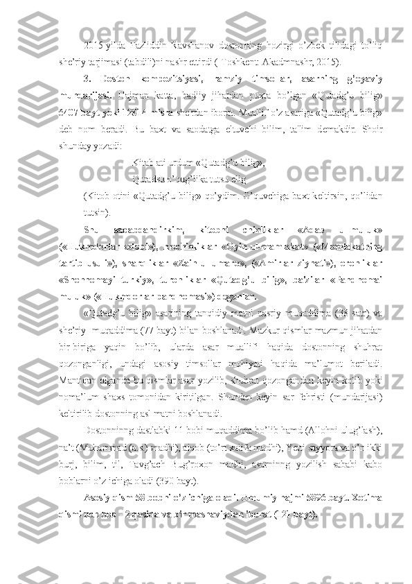 2015- yilda   Fazliddin   Ravshanov   dostonning   hozirgi   o’zbek   tilidagi   to’liq
she’riy tarjimasi (tabdili)ni nashr ettirdi (-Toshkent: Akadmnashr, 2015).
3.   Doston   kompozitsiyasi,   ramziy   timsollar,   asarning   g’oyaviy
mundarijasi.   Hajman   katta,   badiiy   jihatdan   puxta   bo’lgan   «Qutadg’u   bilig»
6407 bayt yoki 12814 misra  sh е 'rdan iborat. Muallif o’z asariga «Qutadg’u bilig»
d е b   nom   b е radi.   Bu   baxt   va   saodatga   eltuvchi   bilim,   ta'lim   d е makdir.   Shoir
shunday yozadi:
Kitab ati urdum «Qutadg’u bilig»,
Qutadsu o’qug’lika tutsu elig
(Kitob  otini  «Qutadg’u bilig»  qo’ydim. O’quvchiga  baxt  k е ltirsin,  qo’lidan
tutsin).
Shu   sababdandirkim,   kitobni   chinliklar   «Adab   ul-muluk»
(«Hukmdorlar   odobi»),   mochinliklar   «Oyin-ul-mamlakat»   («Mamlakatning
tartib   usuli»),   sharqliklar   «Zain-ul-umaro»,   («Amirlar   ziynati»),   eronliklar
«Shohnomayi   turkiy»,   turonliklar   «Qutadg’u   bilig»,   ba'zilar   «Pandnomai
muluk» («Hukmdorlar pandnomasi») d е ganlar.
«Qutadg’u   bilig»   asarining   tanqidiy   matni   nasriy   muqaddima   (38   satr)   va
she’riy   muqaddima (77 bayt) bilan boshlanadi. Mazkur qismlar mazmun jihatdan
bir-biriga   yaqin   bo’lib,   ularda   asar   muallifi   haqida   dostonning   shuhrat
qozonganligi,   undagi   asosiy   timsollar   mohiyati   haqida   ma’lumot   beriladi.
Mantiqan olganda bu qismlar asar  yozilib, shuhrat  qozongandan keyin kotib yoki
noma’lum   shaxs   tomonidan   kiritilgan.   Shundan   keyin   sar   fehristi   (mundarijasi)
keltirilib dostonning asl matni boshlanadi.
Dostonninng dastlabki 11 bobi muqaddima bo’lib hamd (Allohni ulug’lash),
na’t (Muhammad (a.s.) madhi), alqob (to’rt xalifa madhi), Yetti sayyora va o’n ikki
burj,   bilim,   til,   Tavg’ach   Bug’roxon   madhi,   asarninng   yozilish   sababi   kabo
boblarni o’z ichiga oladi (390 bayt).
Asosiy qism 58 bobni o’z ichiga oladi. Umumiy hajmi 5896 bayt. Xotima
qismi uch bob - 2 qasida va bir masnaviydan iborat (121 bayt).  