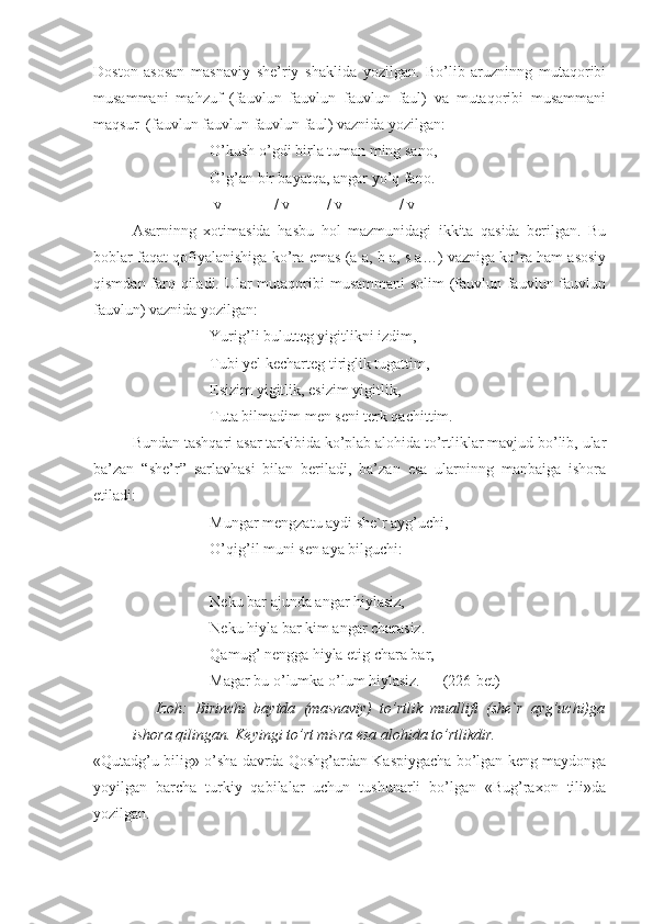 Doston   asosan   masnaviy   she’riy   shaklida   yozilgan.   Bo’lib   aruzninng   mutaqoribi
musammani   mahzuf   (fauvlun   fauvlun   fauvlun   faul)   va   mutaqoribi   musammani
maqsur  (fauvlun fauvlun fauvlun faul) vaznida yozilgan:
O’kush o’gdi birla tuman ming sano,
  O’ g’ an bir bayat q a, angar yo’ q  fano.
      v      -       -   /  v     -     -  /  v   -     -     /  v  -
Asarninng   xotimasida   hasbu   hol   mazmunidagi   ikkita   qasida   berilgan.   Bu
boblar faqat qofiyalanishiga ko’ra emas (a a, b a, s a…) vazniga ko’ra ham asosiy
qismdan farq qiladi. Ular  mutaqoribi musammani  solim  (fauvlun fauvlun fauvlun
fauvlun) vaznida yozilgan:
Yurig’li bulutteg yigitlikni izdim,
Tubi yel kecharteg tiriglik tugattim,
Esizim yigitlik, esizim yigitlik,
Tuta bilmadim men seni terk qachittim.
Bundan tashqari asar tarkibida ko’plab alohida to’rtliklar mavjud bo’lib, ular
ba’zan   “she’r”   sarlavhasi   bilan   beriladi,   ba’zan   esa   ularninng   manbaiga   ishora
etiladi:
Mungar mengzatu aydi she`r ayg’uchi,
O’qig’il muni sen aya bilguchi:
Neku bar ajunda angar hiylasiz,
Neku hiyla bar kim angar charasiz.
Qamug’ nengga hiyla etig chara bar,
Magar bu o’lumka o’lum hiylasiz. (226-bet)
Izoh:   Birinchi   baytda   (masnaviy)   to’rtlik   muallifi   (she`r   ayg’uchi)ga
ishora qilingan. Keyingi to’rt misra esa alohida to’rtlikdir. 
«Qutadg’u bilig» o’sha davrda Qoshg’ardan Kaspiygacha bo’lgan kеng maydonga
yoyilgan   barcha   turkiy   qabilalar   uchun   tushunarli   bo’lgan   «Bug’raxon   tili»da
yozilgan.  