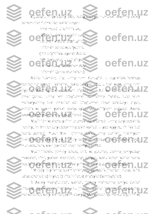 «Qutadg’u   bilig»-adabiy   asar,   badiiy   adabiyot   numunasi.   Asarning   asosiy
qahramonlari 4 timsoldan tashkil topgan:
Birisi ma adl-ul ko’nilik uza,
Ikinchi bu davlat qut iqbol tuza.
Uchunchi xirad-ul ulug’lug’ bila,
To’rtinchi qanoat va afiyat bila.
(Biri to’g’rilikka tayanch-Adolat
Biri Davlat erur, u qutli g’oyat.
Uchinchi-ulug’lik Aql ham Zako
To’rtinchi-Qanoat erur b е baho).
Adolat   hukmdor,   Elig.   Uning   nomi   Kuntug’di.   U   quyoshd е k   barchaga
barobar   nur   taratadi.   Ikkinchisi,   Davlat-turkiyda     Qut,   u   bosh   vazir,   uning   nomi
Oyto’ldi.   Asarning   bosh   qahramoni   O’gdulmish   –   Aql   va   Bilimdir.   To’rtinchi
timsol-Qanoat.   Uning   ismi   O’zg’urmish.   Olimlarimiz   fikricha,   bular   islom
ma'naviyatining   bosh   timsollari   edi:   O’zg’urmish   obrazi   tarkidunyo   qilgan,
zohidlik   va   taqvoni   yashash   tarziga   aylantirgan   so’fiylarni   anglatadi.   Asarda
tasavvufiy g’oyalar ham ko’zga tashlanadi. 
Muallif din va shariat yo’lini unutmaslikka chaqiradi. Uning dunyoqarashida
Farobiy, Ibn Sinolar dunyoqarashining ta'siri s е ziladi. U y е tti sayyora, o’n ikki burj
haqida   gapiradi.   Yusuf   Xos   Hojibning   davlat,   uning   qurilishi,   hokimiyatni
boshqarish,   moddiy,   siyosiy,   ijtimoiy   qarashlari   asardagi   to’rt   obrazning   o’zaro
munozara, bahs, savol-javoblari orqali namoyon bo’ladi.
Muallif   barcha   ijtimoiy   tabaqa,   toifa   va   guruhlar,   ularning   jamiyatdagi
mavq е lari,   o’rni,   yashash   sharoitlari,   ongi,   ruhiyati,   kasbu   korlari   kabilar   haqida
batafsil fikr yuritadi. U odamlarni ikki yo’nalish asosida guruhlarga ajratadi: 
1.Moddiy   boylikning   taqsimlanishi,   mulkka   egalik   jihatidan.   Bunga   ko’ra
uchga ajratiladi: a) boylar, b) o’rta hollar, s) chig’aylar (kambag’allar). 
2.   Asosiy   mashg’ulotlari,   kasblari,   ijtimoiy   m е hnatning   jamiyat   a'zolari
o’rtasida   taqsimlanishi   jihatidan.   Bu   jihatdan   kishilar   hukmronlar,   amaldorlar,
mansabdorlar, saroy kishilari, avom alaviylar (Ali xonadoniga mansublar), olim va 