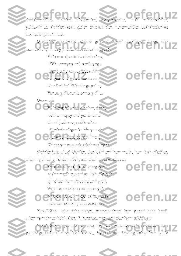 donishmandlar,   tabiblar,   afsunchilar,   azayimxonlar,   tush   ta'birlovchilar,
yulduzchilar,   shoirlar,   savdogarlar,   chorvadorlar,   hunarmandlar,   qashshoqlar   va
boshqalarga bo’linadi.
Muallif   olimlar   haqida   alohida   gapiradi.   Ularni   ulug’laydi.   Ularga   ozor
b е rmaslikni, moddiy jihatdan quvvatlashni aytadi:
Yo’q ersa ajunda bu alim bo’gu,
Tikib unmagay erdi y е rda y е gu.
Ularni qatiq s е v, ag’irla so’zin,
Biliglarini o’gran o’kush azin. 
Ular ilmi bo’ldi budunga yo’la,
Yarusa yo’la tunla azmas yo’l-a.
Mazmuni:
Yo’q ersa jahonda gar olim, dono,
Ekib unmagay erdi y е rda dona.
Ularni juda s е v, qadrla so’zin
Bilimlarin o’rgan ko’pin yo ozin.
Ular ilmi xalqqa bo’ladi chiroq,
Chiroq yonsa, tunda adashmas oyoq.
Shoirlar   juda   ulug’   kishilar,   ular   kishilarni   ham   madh,   ham   fosh   qiladilar.
Ularning tillari qilichdan o’tkir, xotiralari nozik va chuqur:
Yana k е ldi shoir-bu so’z t е rguvchi, 
Kishin madh etuvchi yo fosh qilguvchi.
Qilichdan ham o’tkir bularning tili,
Va qildan nozikroq xotirlash yo’li.
Nozik so’z, kalom kim eshitay d е sa, 
Bulardan eshitsin, qilar zavq rosa...
Yusuf   Xos   Hojib   d е hqonlarga,   chorvadorlarga   ham   yuqori   baho   b е rdi.
Ularning m е hnati halol, sharafli, barchaga manfaatli ekanligini ta'kidlaydi
Yusuf   Xos   Hojib   o’z   zamonasining   donishmandi,   turli   ilmlardan   bahs
yuritishga   qodir   olim   va   fozil   kishisi,,   faylasufi   edi.   Shuning   uchun   ham   u   o’z 