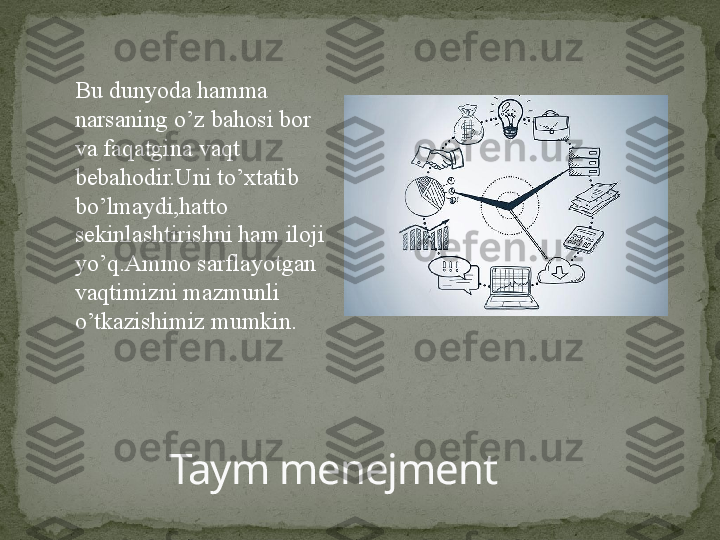 Taym menejmentBu dunyoda hamma 
narsaning o’z bahosi bor 
va faqatgina vaqt 
bebahodir.Uni to’xtatib 
bo’lmaydi,hatto 
sekinlashtirishni ham iloji 
yo’q.Ammo sarflayotgan 
vaqtimizni mazmunli 
o’tkazishimiz mumkin. 