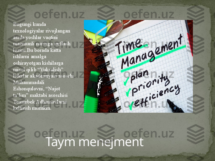 Taym menejmentBugungi kunda 
texnologiyalar rivojlangan 
asrda yoshlar vaqtini 
mazmunli narsaga sarflash 
lozim.Bu borada katta 
ishlarni amalga 
oshirayotgan kishilarga 
misol qilib “Yuksalish” 
liderlar akademiyasi asoschi 
Muhammadali 
Eshonqulovni, “Najot 
ta’lim” maktabi asoschisi 
Temurbek Adhamovlarni 
keltirish mumkin. 