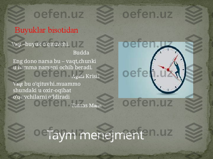 Taym menejmentBuyuklar bisotidan
Vaqt  –buyuk o’qituvchi.
Budda
Eng dono narsa bu – vaqt,chunki 
u hamma narsani ochib beradi.
Agata  Kristi
Vaqt  bu o’qituvhi.muammo 
shundaki u oxir-oqibat 
o’quvchilarni o’ldiradi
Tomas  Mann 