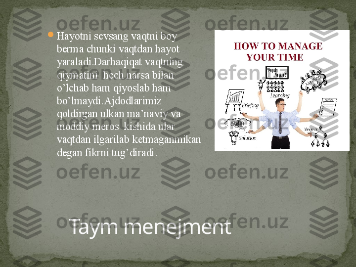 
Hayotni sevsang vaqtni boy 
berma chunki vaqtdan hayot 
yaraladi.Darhaqiqat vaqtning 
qiymatini  hech narsa bilan 
o’lchab ham qiyoslab ham 
bo’lmaydi.Ajdodlarimiz 
qoldirgan ulkan ma’naviy va 
moddiy meros  kishida ular 
vaqtdan ilgarilab ketmaganmikan 
degan fikrni tug’diradi.  
Taym menejment 