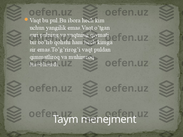 
Vaqt bu pul.Bu ibora hech kim 
uchun yangilik emas.Vaqt o’tgan 
sari pulning va vaqtning qiymati 
bir bo’lib qolishi ham hech kimga 
sir emas.To’g’rirog’i vaqt puldan 
qimmatliroq va muhimroq 
hisoblanadi.
Taym menejment 