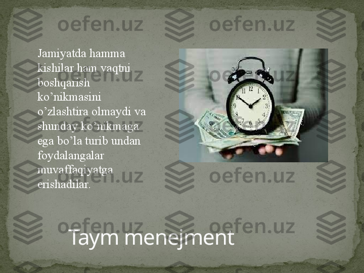 Taym menejmentJamiyatda hamma 
kishilar ham vaqtni 
boshqarish 
ko’nikmasini 
o’zlashtira olmaydi va 
shunday ko’nikmaga 
ega bo’la turib undan 
foydalangalar 
muvaffaqiyatga 
erishadilar. 