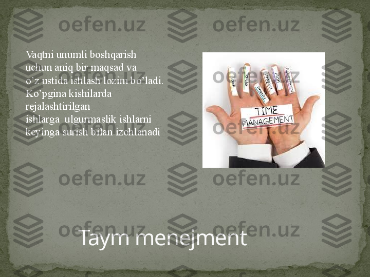 Taym menejmentVaqtni unumli boshqarish 
uchun aniq bir maqsad va
o’z ustida ishlash lozim bo’ladi.
Ko’pgina kishilarda 
rejalashtirilgan
ishlarga  ulgurmaslik ishlarni 
keyinga surish bilan izohlanadi 