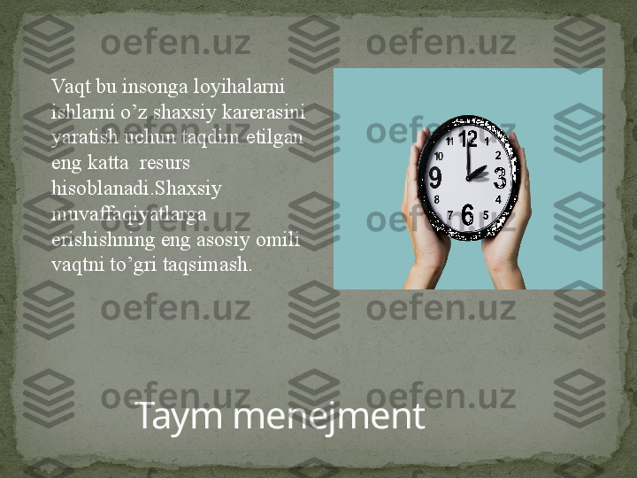 Taym menejmentVaqt bu insonga loyihalarni 
ishlarni o’z shaxsiy karerasini 
yaratish uchun taqdim etilgan 
eng katta  resurs  
hisoblanadi.Shaxsiy 
muvaffaqiyatlarga 
erishishning eng asosiy omili 
vaqtni to’gri taqsimash. 