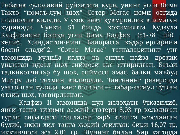 Рабатак  сулолавий  руйхатига  кура,  унинг  угли  Вима 
Такто  “номаъ-лум  шох”  Сотер  Мегас  номи  остида 
подшолик  килади.  У  узоқ  вақт  ҳукмронлик  килмаган 
куринади.  Чунки  51  йилда  хокимиятга  Кудзула 
Кадфизнинг  бошқа  угли  Вима  Кадфиз    (51-78    йй)   
келиб,    Х,индистон-нинг    Банорасга    кадар  ерларини 
босиб  олади”2.  “Сотер  Мегас”  тангаларининг  унг 
томонида  кулиДа  калта  ва  енгил  найза  дротик 
ушлаган  идеал  шох  сиймоси  акс  эттирилган.  Баъзи 
тадкикотчилар  бу  шох,  сиймоси  эмас,  балки  маъбуд 
Митра  деб  тахмин  килишади.  Танганинг  реверсида 
узатилган  кулида  жанг  болтаси  —  табар-загнул  тўтган 
отлик шох, тасвирланган.
Кадфиз  II  замонида  пул  ислоҳати  ўтказилиб, 
янги  танга  тизими  асосий  статери  8,03  гр  келадиган 
турли  сифатдаги  тиллалар  зарб  этишга  асосланган 
булиб,  икки  хил  танга  жорий  этилган:  бири  16,07  гр, 
иккинчиси  эса  2,01  гр.  Шунинг  билан  бир  каторда 
диаметри  23-25  мм,  вазни  16-17  гр.  келадиган  мис 
тангалар хам муомалага чиқарилган.  