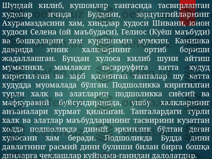 Шундай  килиб,  кушонлар  тангасида  тасвирланган 
худолар  ичида  Буддани,  зардуштийларнинг 
Ахурамаздасини  хам,  хиндлар  худоси  Шивани,  юнон 
худоси  Селена  (ой  маъбудаси),  Гелиос  (Куёш  маъбуди) 
ва  бошқаларни  хам  куришимиз  мумкин.  Канишка 
даврида  этник  халкларнинг  ортиб  бориши 
жадаллашган.  Бундан  хулоса  килиб  шуни  айтиш 
мумкинки,  мамлакат  тасарруфига  катта  худуд 
киритил-ган  ва  зарб  қилинган  тангалар  шу  катта 
худудда  муомалада  бўлган.  Подшоликка  киритилган 
турли  халк  ва  элатларни  подшоликка  сиёсий  ва 
мафкуравий  буйсундиришда,  ушбу  халкларнинг 
анъаналари  хурмат  қилинган.  Тангалардаги  турли 
халк  ва  элатлар  маъбудларининг  тасвирини  кузатган 
холда  подшоликда  диний  эркинлик  бўлган  деган 
хулосани  хам  беради.  Подшоликда  Будда  дини 
давлатнинг  расмий  дини  булиши  билан  бирга  бошқа 
динларга чеклашлар куйилма-ганидан далолатдир.  