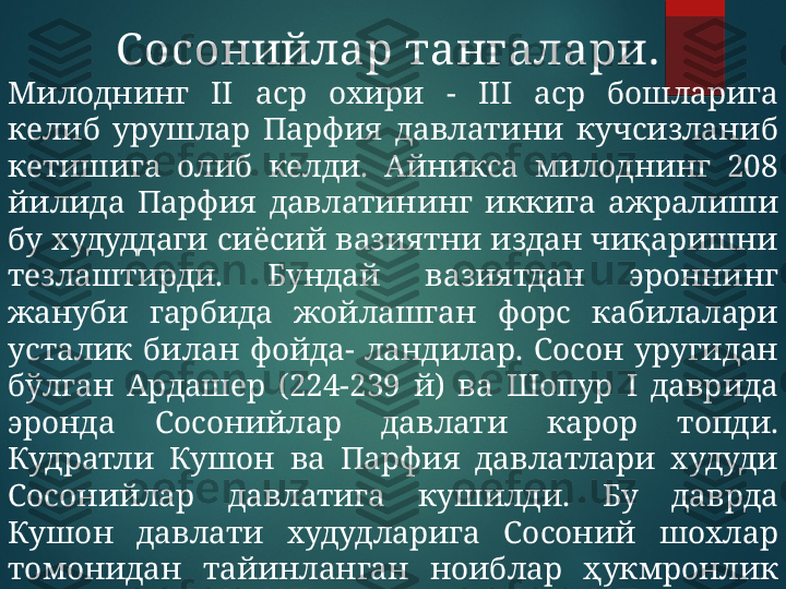 Сосонийлар тангалари . 
Милоднинг  II  аср  охири  -  II I   аср  бошларига 
келиб  урушлар  Парфия  давлатини  кучсизланиб 
кетишига  олиб  келди.  Айникса  милоднинг  208 
йилида  Парфия  давлатининг  иккига  ажралиши 
бу худуддаги сиёсий вазиятни издан чиқаришни 
тезлаштирди.  Бундай  вазиятдан  эроннинг 
жануби  гарбида  жойлашган  форс  кабилалари 
усталик  билан  фойда-  ландилар.  Сосон  уругидан 
бўлган  Ардашер  (224-239  й)  ва  Шопур  I   даврида 
эронда  Сосонийлар  давлати  карор  топди. 
Кудратли  Кушон  ва  Парфия  давлатлари  худуди 
Сосонийлар  давлатига  кушилди.  Бу  даврда 
Кушон  давлати  худудларига  Сосоний  шохлар 
томонидан  тайинланган  ноиблар  ҳукмронлик 
килдилар.   