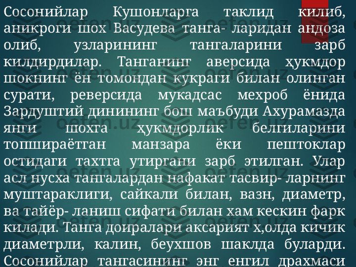 Сосо нийлар  Кушонларга  таклид  килиб, 
аникроги  шох  Васудева  танга-  ларидан  андоза 
олиб,  узларининг  тангаларини  зарб 
килдирдилар.  Танганинг  аверсида  ҳукмдор 
шокнинг  ён  томондан  кукраги  билан  олинган 
сурати,  реверсида  мукадсас  мехроб  ёнида 
Зардуштий  динининг  бош  маъбуди  Ахурамазда 
янги  шохга  ҳукмдорлик  белгиларини 
топшираётган  манзара  ёки  пештоклар 
остидаги  тахтга  утиргани  зарб  этилган.  Улар 
асл нусха тангалардан нафакат тасвир- ларнинг 
муштараклиги,  сайкали  билан,  вазн,  диаметр, 
ва тайёр- ланиш сифати билан хам кескин фарк 
килади. Танга доиралари аксарият х,олда кичик 
диаметрли,  калин,  беухшов  шаклда  буларди. 
Сосонийлар  тангасининг  энг  енгил  драхмаси 
3,69 гр, энг огир драхмалари 4,06 гр бўлган.   