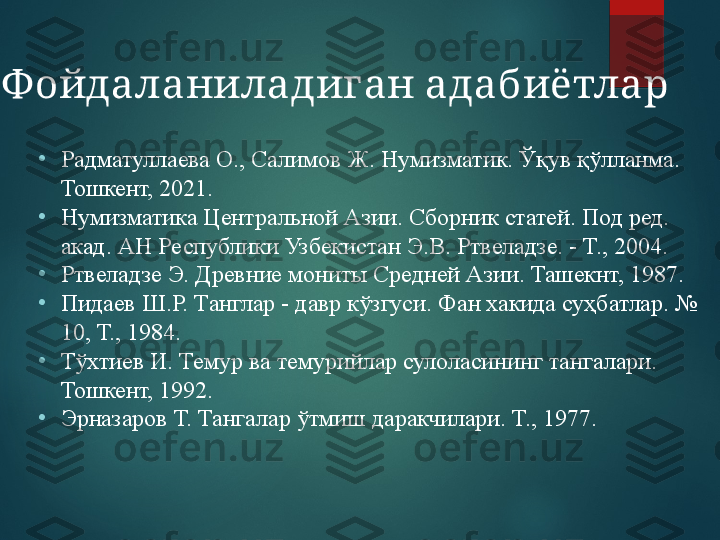 •
Радматуллаева О., Салимов Ж. Нумизматик. Ўқув қўлланма. 
Тошкент, 2021.
•
Нумизматика Центральной Азии. Сборник статей. Под ред. 
акад. АН Республики Узбекистан Э.В. Ртвеладзе. - Т., 2004.
•
Ртвеладзе Э. Древние мониты Средней Азии. Ташекнт, 1987.
•
Пидаев Ш.Р. Танглар - давр кўзгуси. Фан хакида суҳбатлар. № 
10, Т., 1984.
•
Тўхтиев И. Темур ва темурийлар сулоласининг тангалари. 
Тошкент, 1992.
•
Эрназаров Т. Тангалар ўтмиш даракчилари. Т., 1977.Ф ойдаланиладиган адабиётлар  