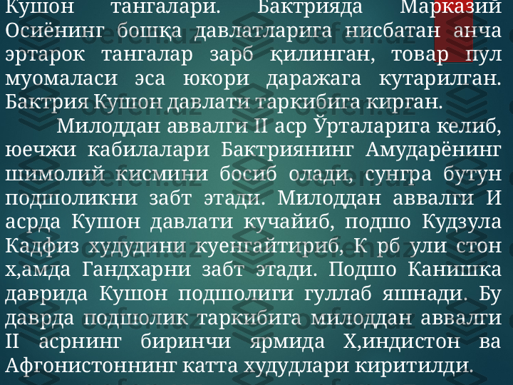 Кушон  тангалари.  Бактрияда  Марказий 
Осиёнинг  бошқа  давлатларига  нисбатан  анча 
эртарок  тангалар  зарб  қилинган,  товар  пул 
муомаласи  эса  юкори  даражага  кутарилган. 
Бактрия Кушон давлати таркибига кирган.
Милоддан аввалги II аср Ўрталарига келиб, 
юечжи  кабилалари  Бактриянинг  Амударёнинг 
шимолий  кисмини  босиб  олади,  сунгра  бутун 
подшоликни  забт  этади.  Милоддан  аввалги  И 
асрда  Кушон  давлати  кучайиб,  подшо  Кудзула 
Кадфиз  худудини  куенгайтириб,  К  рб  ули  стон 
х,амда  Гандхарни  забт  этади.  Подшо  Канишка 
даврида  Кушон  подшолиги  гуллаб  яшнади.  Бу 
даврда  подшолик  таркибига  милоддан  аввалги 
II  асрнинг  биринчи  ярмида  Х,индистон  ва 
Афгонистоннинг катта худудлари киритилди.  