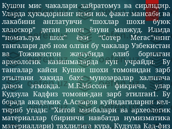 Кушон  мис  чакалари  хайратомуз  ва  сирлидир. 
Уларда  ҳукмдорнинг  исми  юк,  факат  мансаби  ва 
лакабини  англатувчи  “шохлар  шохи  буюк 
халоскор”  деган  юнон  ёзуви  мавжуд.  Илмда 
“номаълум  шох”  ёки  “Сотер  Мегас”нинг 
тангалари  деб  ном  олган  бу  чакалар  Узбекистан 
ва  Тожикистон  жанубида  олиб  борилган 
археологик  казишмаларда  куп  учрайди.  Бу 
тангалар  кайси  Кушон  шохи  томонидан  зарб 
этилгани  хакида  бахс  мунозаралар  халигача 
давом  этмокда.  М.Е.Массон  фикрича,  улар 
Кудзула  Кадфиз  томони-дан  зарб  этилган1.  Бу 
борада  академик  А.Аскаров  куйидагиларни  кел-
тириб  утади:  “Хитой  манбалари  ва  археологик 
материаллар  (биринчи  навбатда  нумизматика 
материаллари)  тахлилига  кура,  Кудзула  Кад-физ 
80  йил  яшаб,  милоднинг  биринчи  ярмида 
подшолик килган.  