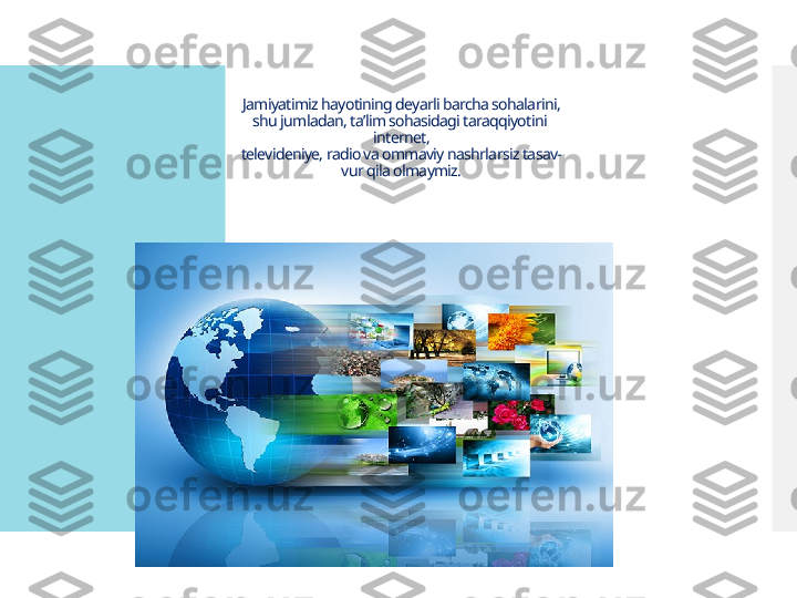Jamiyatimiz hayotining deyarli barcha sohalarini,
shu jumladan, ta’lim sohasidagi taraqqiyotini 
internet,
televideniye, radio va ommaviy nashrlarsiz tasav-
vur qila olmaymiz.  